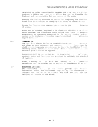 TECHNICAL SPECIFICATION & METEHOD OF MEASUREMENT
of 1309
Telephone or other communication between the site and his office,
Engineer's Office and Investor's Office for use by himself, the
Engineer and representative for the purpose of the work.
Fencing and security measures to protect the temporary and permanent
works from being damaged or damaging other works or installations.
Access for Vehicles from nearest public road to the location
of works.
First aid to workmen, Engineer’s or Investors representative or to
third parties. The Contractor shall ensure that there is adequate
arrangement to transport personnel to the nearest capable medical
center in the instance of injuries requiring medical attention
beyond first aid.
016 CLEANING UP
The Contractor shall, during the Construction period maintain
and clean up both permanent and temporary facilities. He
shall provide temporary site drainage to leave the facilities free of
standing water, accumulation of scrap, debris, waste material, and
maintain good standards of hygiene.
Inspection shall be carried out daily to ensure that sufficient
workmen, tools and facilities are provided to maintain the standard
of hygiene.
Final cleaning of the site and removal of all temporary
facilities shall be carried out to approval at completion of works.
017 INSURANCE AND BONDS
The Contractor shall, at all times provide and maintain
insurances, bonds and guarantees required by the Conditions of
Contract and Instruction to Bidders and site meetings, for the
faithful performance of the works.
 