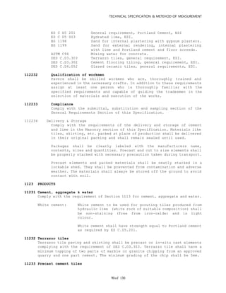 TECHNICAL SPECIFICATION & METEHOD OF MEASUREMENT
of 13090
ES C D5 201 General requirement, Portland Cement, ESI
ES C D5 003 Hydrated lime, ESI.
BS 1198 Sand for internal plastering with gypsum plasters.
BS 1199 Sand for external rendering, internal plastering
with lime and Portland cement and floor screeds.
ASTM C94 Mixing water for concrete.
DES C.D3.303 Terrazzo tiles, general requirement, ESI.
DES C.D3.302 Cement flooring tiling, general requirement, ESI.
DES C.D4.052 Glazed ceramic tiles, general requirements, ESI.
112232 Qualification of workmen
Pavers shall be skilled workmen who are, thoroughly trained and
experienced in the necessary crafts. In addition to these requirements
assign at least one person who is thoroughly familiar with the
specified requirements and capable of guiding the tradesmen in the
selection of materials and execution of the works.
112233 Compliance
Comply with the submittal, substitution and sampling section of the
General Requirements Section of this Specification.
112234 Delivery & Storage
Comply with the requirements of the delivery and storage of cement
and lime in the Masonry section of this Specification. Materials like
tiles, skirting, etc. packed at place of production shall be delivered
in their original packing and shall remain sealed until used.
Packages shall be clearly labeled with the manufacturers name,
contents, sizes and quantities. Precast and cut to size elements shall
be properly stacked with necessary precaution taken during transport.
Precast elements and packed materials shall be neatly stacked in a
lockable shed. They shall be prevented from contamination and adverse
weather. The materials shall always be stored off the ground to avoid
contact with soil.
1123 PRODUCTS
11231 Cement, aggregate & water
Comply with the requirement of Section 1113 for cement, aggregate and water.
White cement: White cement to be used for grouting tiles produced from
hydraulic lime (white rock of suitable composition) shall
be non-staining (free from iron-oxide) and in light
colour.
White cement shall have strength equal to Portland cement
as required by ES C.D5.201.
11232 Terrazzo tiles
Terrazzo tile paving and skirting shall be precast or in-situ cast elements
complying with the requirement of DES C.D3.303. Terrazzo tile shall have a
minimum topping of two parts of marble or granite chipping from an approved
quarry and one part cement. The minimum grading of the chip shall be 5mm.
11233 Precast cement tiles
 
