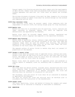 TECHNICAL SPECIFICATION & METEHOD OF MEASUREMENT
of 13091
Precast cement tile flooring and skirting shall comply with the requirements
of DES C.D4.052. Cement tiles shall be produced from naturally occurring or
crushed aggregate and sand mix. All tiles shall be square and straight
edged.
The minimum thickness of precast tiles shall be 20mm. Pigments for colouring
the wearing surface of cement tiles shall be uniform through out the surface
and complying with BS 1014.
11234 Slip resistant tiles.
Slip resistant tiles shall be precast cement tiles complying with the
requirement of Section 11233, but having enough grips for slip resistance.
11235 Marble tile
Marble tile shall be in accordance with the qualities, colour, textures and
types indicated on drawings. Marble tile shall be supplied from
manufacturers and approved by the Engineer.
Marble tiles shall be straight edged, smooth surface, (weathered and
throated for cills & copping) and supplied in the specified thickness.
11236 Marble chip flooring
Marble chips of qualities, colour, texture & type indicated on drawings and
approved by the Engineer and having thickness of not less than 20mm and
irregular shape shall be used for marble chip flooring. The smallest
dimension of the irregular shape shall not be less than 100mm. The total
thickness of the floor shall not exceed 50mm.
The exposed surface of mortar finish to marble chip shall not exceed 1:3
proportions at the maximum.
11237 Ceramic & mosaic tiles
Ceramic tiles shall be glazed tiles of approved colour, texture and sizes.
Ceramic tiles shall be 6mm thick for walls and not less than 15mm thick for
floors. The edges of ceramic tiles for walls shall be cushioned. The edges
of ceramic tiles for floor shall be straight.
Mosaic tiles shall be glazed tiles of approved colour and produced in
regular square or hexagonal sizes not exceeding 25mm in dimension of each
side.
11238 PVC tiles
PVC tiles shall be smooth surface, straight grain, manufactured from vinyl
resin asbestos fiber fillers, pigments and plasticizers resisting to a
maximum sub-floor temperature of 27 degrees centigrade. The tiles and
skirting shall be resistant to household oil and acids.
The thickness, size and colour of tiles shall be as indicated on drawings
or approved by the Engineer.
The glue for fixing PVC tiles and skirting shall be matching glue in
accordance with the Instruction of the manufacturer.
11239 Carpet tiles
The sizes, quantities, colour and method of fixing for carpets and carpet
tiles shall be as indicated on drawings or described in schedules.
1124 EXECUTION
 