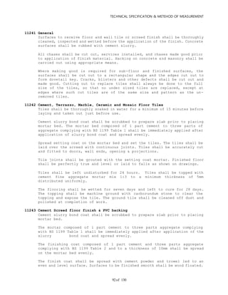 TECHNICAL SPECIFICATION & METEHOD OF MEASUREMENT
of 13092
11241 General
Surfaces to receive floor and wall tile or screed finish shall be thoroughly
cleaned, inspected and wetted before the application of the finish. Concrete
surfaces shall be rubbed with cement slurry.
All chases shall be cut out, services installed, and chases made good prior
to application of finish material. Hacking on concrete and masonry shall be
carried out using appropriate means.
Where making good is required for sub-floor and finished surfaces, the
surfaces shall be cut out to a rectangular shape and the edges cut out to
form dovetail key. Cracks, blisters and other defects shall be cut out and
made good. Cutting out to replace tiles shall always be done to the full
size of the tiles, so that no under sized tiles are replaced, except at
edges where such cut tiles are of the same size and pattern as the un-
removed tiles.
11242 Cement, Terrazzo, Marble, Ceramic and Mosaic Floor Tiles
Tiles shall be thoroughly soaked in water for a minimum of 15 minutes before
laying and taken out just before use.
Cement slurry bond coat shall be scrubbed to prepare slab prior to placing
mortar bed. The mortar bed composed of 1 part cement to three parts of
aggregate complying with BS 1199 Table 1 shall be immediately applied after
application of slurry bond coat and spread evenly.
Spread setting coat on the mortar bed and set the tiles. The tiles shall be
laid over the screed with continuous joints. Tiles shall be accurately cut
and fitted to doors, wall ends, opening & projections.
Tile joints shall be grouted with the setting coat mortar. Finished floor
shall be perfectly true and level or laid to falls as shown on drawings.
Tiles shall be left undisturbed for 24 hours. Tiles shall be topped with
cement fine aggregate mortar mix 1:3 to a minimum thickness of 5mm
distributed uniformly.
The flooring shall be wetted for seven days and left to cure for 28 days.
The topping shall be machine ground with carborundum stone to clear the
topping and expose the tile. The ground tile shall be cleaned off dust and
polished at completion of work.
11243 Cement Screed floor finish & PVC backing
Cement slurry bond coat shall be scrubbed to prepare slab prior to placing
mortar bed.
The mortar composed of 1 part cement to three parts aggregate complying
with BS 1199 Table 1 shall be immediately applied after application of the
slurry bond coat and spread evenly.
The finishing coat composed of 1 part cement and three parts aggregate
complying with BS 1199 Table 2 and to a thickness of 10mm shall be spread
on the mortar bed evenly.
The finish coat shall be spread with cement powder and trowel led to an
even and level surface. Surfaces to be finished smooth shall be wood floated.
 