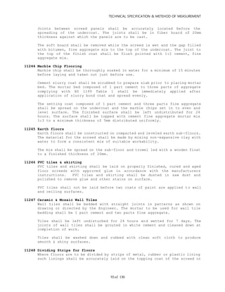 TECHNICAL SPECIFICATION & METEHOD OF MEASUREMENT
of 13093
Joints between screed panels shall be accurately located before the
spreading of the undercoat. The joints shall be in fiber board of 20mm
thickness against which the panels are to be cast.
The soft board shall be removed while the screed is wet and the gap filled
with bitumen, fine aggregate mix to the top of the undercoat. The joint to
the top of the finish coat shall be flush pointed with 1:2 cement, fine
aggregate mix.
11244 Marble Chip Flooring
Marble chip shall be thoroughly soaked in water for a minimum of 15 minutes
before laying and taken out just before use.
Cement slurry coat shall be scrubbed to prepare slab prior to placing mortar
bed. The mortar bed composed of 1 part cement to three parts of aggregate
complying with BS 1199 Table 1 shall be immediately applied after
application of slurry bond coat and spread evenly.
The setting coat composed of 1 part cement and three parts fine aggregate
shall be spread on the undercoat and the marble chips set in to even and
level surface. The finished surface shall be left undistributed for 24
hours. The surface shall be topped with cement fine aggregate mortar mix
1:3 to a minimum thickness of 5mm distributed uniformly.
11245 Earth floors
Earth floors shall be constructed on compacted and leveled earth sub-floors.
The material for the screed shall be made by mixing non-expansive clay with
water to form a consistent mix of suitable workability.
The mix shall be spread on the sub-floor and trowel led with a wooden float
to a finished thickness of 20mm.
11246 PVC tiles & skirting
PVC tiles and skirting shall be laid on properly finished, cured and aged
floor screeds with approved glue in accordance with the manufacturers
instructions. PVC tiles and skirting shall be dusted in saw dust and
polished to remove glue and other stains on surface.
PVC tiles shall not be laid before two coats of paint are applied t o wall
and ceiling surfaces.
11247 Ceramic & Mosaic Wall Tiles
Wall tiles shall be bedded with straight joints in patterns as shown on
drawing or directed by the Engineer. The mortar to be used for wall tile
bedding shall be 1 part cement and two parts fine aggregate.
Tiles shall be left undisturbed for 24 hours and wetted for 7 days. The
joints of wall tiles shall be grouted in white cement and cleaned down at
completion of work.
Tiles shall be washed down and rubbed with clean soft cloth to produce
smooth & shiny surfaces.
11248 Dividing Strips for floors
Where floors are to be divided by strips of metal, rubber or plastic lining
such linings shall be accurately laid on the topping coat of the screed or
 