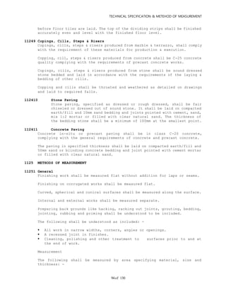 TECHNICAL SPECIFICATION & METEHOD OF MEASUREMENT
of 13094
before floor tiles are laid. The top of the dividing strips shall be finished
accurately even and level with the finished floor level.
11249 Copings, Cills, Steps & Risers
Copings, cills, steps & risers produced from marble & terrazzo, shall comply
with the requirement of these materials for production & execution.
Copping, cill, steps & risers produced from concrete shall be C-25 concrete
quality complying with the requirements of precast concrete works.
Copings, cills, steps & risers produced from stone shall be sound dressed
stone bedded and laid in accordance with the requirements of the laying &
bedding of other cills.
Copping and cills shall be throated and weathered as detailed on drawings
and laid to required falls.
112410 Stone Paving
Stone paving, specified as dressed or rough dressed, shall be fair
chiseled or dressed out of sound stone. It shall be laid on compacted
earth/fill and 10mm sand bedding and joints pointed with cement, sand,
mix 1:2 mortar or filled with clear natural sand. The thickness of
the bedding stone shall be a minimum of 100mm at the smallest point.
112411 Concrete Paving
Concrete in-situ or precast paving shall be in class C-20 concrete,
complying with the general requirements of concrete and precast concrete.
The paving in specified thickness shall be laid on compacted earth/fill and
50mm sand or blinding concrete bedding and joint pointed with cement mortar
or filled with clear natural sand.
1125 METHODS OF MEASUREMENT
11251 General
Finishing work shall be measured flat without addition for laps or seams.
Finishing on corrugated works shall be measured flat.
Curved, spherical and conical surfaces shall be measured along the surface.
Internal and external works shall be measured separate.
Preparing back grounds like hacking, racking out joints, grouting, bedding,
jointing, rubbing and priming shall be understood to be included.
The following shall be understood as included: -
 All work in narrow widths, corners, angles or openings.
 A recessed joint in finishes.
 Cleaning, polishing and other treatment to surfaces prior to and at
the end of work.
Measurement
The following shall be measured by area specifying material, size and
thickness: -
 