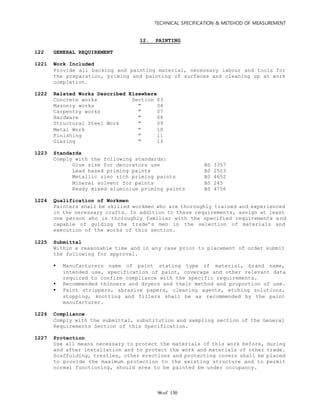 TECHNICAL SPECIFICATION & METEHOD OF MEASUREMENT
of 13096
12. PAINTING
122 GENERAL REQUIREMENT
1221 Work Included
Provide all backing and painting material, necessary labour and tools for
the preparation, priming and painting of surfaces and cleaning up at work
completion.
1222 Related Works Described Elsewhere
Concrete works Section 03
Masonry works " 04
Carpentry works " 07
Hardware " 08
Structural Steel Work " 09
Metal Work " 10
Finishing " 11
Glazing " 13
1223 Standards
Comply with the following standards:
Glue size for decorators use BS 3357
Lead based priming paints BS 2523
Metallic zinc rich priming paints BS 4652
Mineral solvent for paints BS 245
Ready mixed aluminium priming paints BS 4756
1224 Qualification of Workmen
Painters shall be skilled workmen who are thoroughly trained and experienced
in the necessary crafts. In addition to these requirements, assign at least
one person who is thoroughly familiar with the specified requirements a nd
capable of guiding the trade’s men in the selection of materials and
execution of the works of this section.
1225 Submittal
Within a reasonable time and in any case prior to placement of order submit
the following for approval.
 Manufacturers name of paint stating type of material, brand name,
intended use, specification of paint, coverage and other relevant data
required to confirm compliance with the specific requirements.
 Recommended thinners and dryers and their method and proportion of use.
 Paint strippers, abrasive papers, cleaning agents, etching solutions,
stopping, knotting and fillers shall be as recommended by the paint
manufacturer.
1226 Compliance
Comply with the submittal, substitution and sampling section of the General
Requirements Section of this Specification.
1227 Protection
Use all means necessary to protect the materials of this work before, during
and after installation and to protect the work and materials of other trade.
Scaffolding, trestles, other erections and protecting covers shall be placed
to provide the maximum protection to the existing structure and to permit
normal functioning, should area to be painted be under occupancy.
 