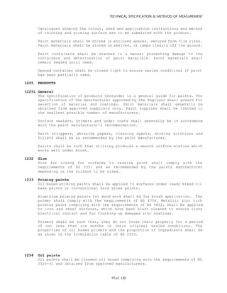 TECHNICAL SPECIFICATION & METEHOD OF MEASUREMENT
of 13097
Catalogues showing the colour, shed and application instructions and method
of thinning and priming surface are to be submitted with the product.
Paint materials shall be stored in enclosed spaces, secured from fire risks.
Paint materials shall be stored on shelves, or ramps clearly off the ground.
Paint containers shall be stacked in a manner preventing damage to the
containers and deterioration of paint materials. Paint materials shall
remain sealed until used.
Opened container shall be closed tight to ensure sealed conditions if paint
has been partially used.
1225 PRODUCTS
12251 General
The specification of products hereunder is a general guide for paints. The
specification of the manufacturer approved by the Engineer shall govern for
selection of material and coatings. Paint materials shall generally be
obtained from approved suppliers only. Paint supplies shall be limited to
the smallest possible number of manufacturers.
Surface sealers, primers and under coats shall generally be in accordance
with the paint manufacturer's recommendation.
Paint strippers, abrasive papers, cleaning agents, etching solutions and
fillers shall be as recommended by the paint manufacturer.
Paints shall be such that stirring produces a smooth uniform mixture which
works well under brush.
1232 Glue
Glue for sizing for surfaces to receive paint shall comply with the
requirements of BS 3357 and as recommended by the paints manufacturer
depending on the surface to be sized.
1233 Priming paints
Oil based priming paints shall be applied to surfaces under ready mixed oil
base paints or conventional hard gloss paints.
Aluminium priming paints for wood work shall be for brush application. The
primer shall comply with the requirements of BS 4756. Metallic zinc rich
priming paint complying with the requirements of BS 4652, shall be applied
to iron and steel surfaces, which have been blast cleaned to ensure close
electrical contact and for touching up damaged zinc coatings.
Primers shall be such that, they do not loose their property for a period
of not less than six months in their original sealed conditions. The
properties of oil based primers and the proportion of ingredients shall be
as shown in the formulation table of BS 2523.
1234 Oil paints
Oil paints shall be linseed oil based complying with the requirements of BS
2525-32 and obtained from approved manufacturers.
 