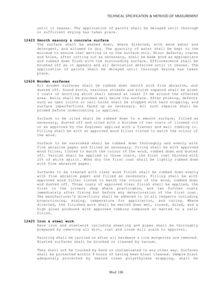 TECHNICAL SPECIFICATION & METEHOD OF MEASUREMENT
of 13099
until it ceases. The application of paints shall be delayed until thorough
or sufficient drying has taken place.
12423 Smooth masonry & concrete surface
The surface shall be washed down, where directed, with warm water and
detergent, and allowed to dry. The quantity of water shall be kept to the
minimum to ensure that wetting is on the surface only. Minor defects, cracks
and holes, after cutting out as necessary, shall be made good as appropriate
and rubbed down flush with the surrounding surface. Efflorescence shall be
brushed off as it appears and all decoration deferred until it ceases. The
application of paints shall be delayed until thorough drying has taken
place.
12424 Wooden surfaces
All wooden surfaces shall be rubbed down smooth with fine abrasive, and
dusted off. Sound knots, resinous streaks and bluish sapwood shall be given
2 coats of knotting which shall extend at least 25 mm around the affected
area. Nails shall be punched well below the surface. After priming, defects
such as open joints or nail holes shall be stopped with hard stopping, and
surface imperfections faced up as necessary. All such repairs shall be
primed before undercoating is applied.
Surface to be oiled shall be rubbed down to a smooth surface, filled as
necessary, dusted off and oiled with a minimum of two coats of linseed oil
or as approved by the Engineer applied with a flannel and well rubbing in.
Filling shall be with an approved wood filler tinted to match the colour of
the wood.
Surface to be varnished shall be rubbed down thoroughly and evenly with
fine abrasive paper and filled as necessary. Filing shall be with approved
wood filler, tinted to match the colour of the wood, rubbed down and dusted
off. Varnish shall be applied in three coats, the first coat thinned with
25% of white spirit. When dry the first coat shall be lightly rubbed down
with fine abrasive paper.
Surfaces to be treated with clear wood finish shall be rubbed down evenly
with fine abrasive paper and filled as necessary. Filling shall be with
approved wood filler tinted to match the colour of the wood, rubbed down
and dusted off. Three coats of approved clear finish shall be applied, the
first in the joiners shop where practicable, and two further coats
immediately after fixing but before any deterioration of the first coat.
The manufacturer's directions shall be adhered to in all respects including
proportioning, mixing, temperature for application, and curing. Where
directed, the finished work shall be matted down wet, rinsed, dried, and a
high gloss produced with approved rubbing compound or matted to a satin
finish.
12425 Iron & steel work
Bare iron and steelwork including sheeting and pipes shall be thoroughly
prepared by removing all dirt, rust and loose mill scale to approval.
Painting shall be carried on after all hardware & iron mongeries are removed.
Blasted surfaces shall be brushed or cleaned by vacuum.
They shall not be touched by hand or contaminated in any other way. Surfaces
shall be protected within 4 hours of having been blast cleaned. Sample blast
adequately protected by sealed clean polyethylene wrapping, shall be
 