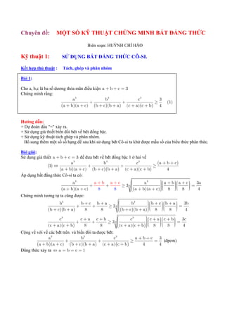 Chuyên đề:         MỘT SỐ KỸ THUẬT CHỨNG MINH BẤT ĐẲNG THỨC

                                    Biên soạn: HUỲNH CHÍ HÀO

Kỹ thuật 1:           SỬ DỤNG BẤT ĐẲNG THỨC CÔ-SI.

Kết hợp thủ thuật :    Tách, ghép và phân nhóm

Bài 1:

Cho a, b,c là ba số dương thỏa mãn điều kiện a + b + c = 3
Chứng minh rằng:
                             a3                b3            c3        3
                                      +                +             ≥          (1)
                       (a + b)(a + c) (b + c)(b + a ) (c + a )(c + b) 4


Hướng dẫn:
+ Dự đoán dấu "=" xảy ra.
+ Sử dụng giả thiết biến đổi bđt về bđt đồng bậc.
+ Sử dụng kỹ thuật tách ghép và phân nhóm.
  Bổ sung thêm một số số hạng để sau khi sử dụng bđt Cô-si ta khử được mẫu số của biểu thức phân thức.

Bài giải:
Sử dụng giả thiết a + b + c = 3 để đưa bđt về bđt đồng bậc 1 ở hai vế
                            a3                b3               c3         (a + b + c)
               (1) ⇔                    +             +                ≥
                     (a + b)(a + c) (b + c)(b + a ) (c + a )(c + b)              4
Áp dụng bất đẳng thức Cô-si ta có:
                             a3            a+b a+c          ⎛       a3     ⎞ ⎛ a + b ⎞ ⎛ a + c ⎞ 3a
                                                                           ⎟⎜
                                         +     +       ≥ 33 ⎜
                                                            ⎜              ⎟
                                                                           ⎟⎜        ⎟⎜
                                                                                     ⎟⎝        ⎟=
                                                                                               ⎟
                      (a + b ) ( a + c )    8      8        ⎜(a + b)(a + c)⎠ ⎝ 8 ⎠ ⎜ 8 ⎠
                                                            ⎜
                                                            ⎝              ⎟⎜        ⎟            4
Chứng minh tương tự ta cũng được:
                    b3          b+c b+a      ⎛      b3       ⎞ ⎛ b + c ⎞⎛ b + a ⎞ 3b
                                                             ⎟⎜
                              +    +         ⎜
                                        ≥ 33 ⎜               ⎟         ⎟⎜       ⎟
              (b + c)(b + a )    8   8       ⎜
                                             ⎝
                                                             ⎟⎜
                                                             ⎟⎝        ⎟
                                                                       ⎟⎜
                                             ⎜(b + c)(b + a )⎠ ⎜ 8 ⎠⎝ 8 ⎠       ⎟= 4
                                                                                ⎟

                      c3          c+a c+b      ⎛       c3      ⎞ ⎛ c + a ⎞ ⎛ c + b ⎞ 3c
                                                               ⎟⎜
                                +    +    ≥ 33 ⎜               ⎟         ⎟⎜
                                               ⎜(c + a )(c + b)⎠ ⎜ 8 ⎠⎝ 8 ⎠ = 4
                                               ⎜               ⎟⎝        ⎟⎜        ⎟
                                                                                   ⎟
                                                                                   ⎟
              ( c + a ) (c + b)    8   8       ⎜
                                               ⎝               ⎟
Cộng vế với vế các bđt trên và biến đổi ta được bđt:
              a3                 b3                  c3   a+b+c  3
                         +                  +           ≥       = (đpcm)
        (a + b)(a + c) (b + c)(b + a ) (c + a )(c + b)      4    4
Đẳng thức xảy ra ⇔ a = b = c = 1
 