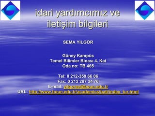 idari yardımcımız ve
           iletişim bilgileri
                     SEMA YILGÖR


                    Güney Kampüs
               Temel Bilimler Binası 4. Kat
                    Oda no: TB 465

                  Tel: 0 212-359 66 06
                  Fax: 0 212 287 24 70
              E-mail: yilgorse@boun.edu.tr
URL: http://www.boun.edu.tr/academics/bati/index_tur.html
 
