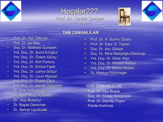 Hocalar???
                            Prof. Dr. Cevza Sevgen
                                     Bölüm Başkanı


                                   TAM ZAMANLILAR
•   Prof. Dr. Aslı Tekinay                          Prof. Dr. A. Sumru Özsoy
•   Doç. Dr. Işıl Baş                               Prof. Dr. Eser. E. Taylan
•   Doç. Dr. Matthew Gumpert                        Doç. Dr. Aslı Göksel
•   Yrd. Doç. Dr. Suna Ertuğrul                     Doç. Dr. Mine Nakipoğlu-Demiralp
•   Yrd. Doç. Dr. Özlem Görey                       Yrd. Doç. Dr. Didar Akar
•   Yrd. Doç. Dr. Kim Fortuny                       Yrd. Doç. Dr. Meltem Kelepir
•   Yrd. Doç. Dr. Emine Fişek                       Yrd. Doç. Dr. Balkız Öztürk
•   Yrd. Doç. Dr. Lamia Gülçur                      Dr. Markus Pöchtrager
•   Yrd. Doç. Dr. Louis Mazzari
•   Yrd. Doç. Dr. Özlem Öğüt
•   Yrd. Doç. Dr. Hande Tekdemir               YARI ZAMANLILAR
•   Dr. Sosi Antikacıoğlu                      • Prof. Dr. Oya Başak
•   Dr. Aylin Alkaç Kutlukan                   • Doç. Dr. Yılmaz Kılıçarslan
•   Dr. Naz Bulamur                            • Prof. Dr. Zeynep Ergün
•   Dr. Başak Demirhan                         • Feride Korkmaz
•   Dr. Serhat Uyurkulak
 