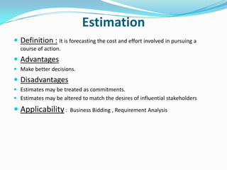 Estimation
 Definition : It is forecasting the cost and effort involved in pursuing a
  course of action.
 Advantages
 Make better decisions.
 Disadvantages
 Estimates may be treated as commitments.
 Estimates may be altered to match the desires of influential stakeholders

 Applicability :      Business Bidding , Requirement Analysis
 