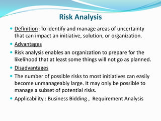 Risk Analysis
 Definition :To identify and manage areas of uncertainty
    that can impact an initiative, solution, or organization.
   Advantages
   Risk analysis enables an organization to prepare for the
    likelihood that at least some things will not go as planned.
   Disadvantages
   The number of possible risks to most initiatives can easily
    become unmanageably large. It may only be possible to
    manage a subset of potential risks.
   Applicability : Business Bidding , Requirement Analysis
 