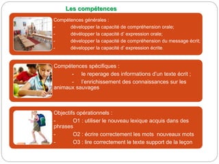 Compétences générales :
- développer la capacité de compréhension orale;
- dévélopper la capacité d’ expression orale;
- développer la capacité de compréhension du message écrit;
- développer la capacité d’ expression écrite.
Compétences spécifiques :
- le reperage des informations d’un texte écrit ;
- l’enrichissement des connaissances sur les
animaux sauvages
Objectifs opérationnels :
- O1 : utiliser le nouveau lexique acquis dans des
phrases
- O2 : écrire correctement les mots nouveaux mots
- O3 : lire correctement le texte support de la leçon
Les compétences
 