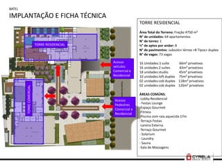 BATEL
IMPLANTAÇÃO E FICHA TÉCNICA
TORRE RESIDENCIAL
Área Total do Terreno: Fração 4750 m²
N° de unidades: 64 apartamentos
N° de torres: 1
N° de aptos por andar: 8
N° de pavimentos: subsolo+ térreo +8 Tipos+ duplex
N° de vagas: 73 vagas
16 Unidades:1 suíte 66m² privativos
16 unidades:2 suítes 83m² privativos
18 unidades:studio 45m² privativos
10 unidades:loft duplex 75m² privativos
02 unidades:cob duplex 118m² privativos
02 unidades:cob duplex 126m² privativos
ÁREAS COMÚNS:
-Lobby Residencial
- Festas Lounge
-Espaço Gourmet
-Fitness
-Piscina com raia aquecida 17m
-Terraço Festas
-Lareira Externa
-Terraço Gourmet
- Solarium
- Laundry
- Sauna
-Sala de Massagens
Acesso
veículos
Comercial e
Residencial
Acesso
Pedestres
Comercial e
Residencial
TORRE RESIDENCIAL
TORRECOMERCIAL
 
