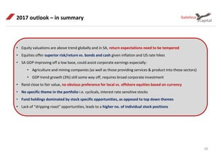 18
2017 outlook – in summary
• Equity valuations are above trend globally and in SA, return expectations need to be tempered
• Equities offer superior risk/return vs. bonds and cash given inflation and US rate hikes
• SA GDP improving off a low base, could assist corporate earnings especially:
• Agriculture and mining companies (as well as those providing services & product into these sectors)
• GDP trend growth (3%) still some way off, requires broad corporate investment
• Rand close to fair value, no obvious preference for local vs. offshore equities based on currency
• No specific theme in the portfolio i.e. cyclicals, interest rate sensitive stocks
• Fund holdings dominated by stock specific opportunities, as opposed to top down themes
• Lack of “dripping roast” opportunities, leads to a higher no. of individual stock positions
 