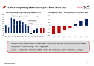 Adcock – improving execution supports investment case
20Source: Bloomberg, Bateleur
Adcock operating margin improving and below trend Strong balance sheet – moving into a net cash position (Rm)
-5%
0%
5%
10%
15%
20%
25%
30%
35%
40%
2005 2006 2007 2008 2009 2010 2011 2012 2013 2014 2015 2016 2017e2018e
Operating profit margin (%) average
Bidvest acquires
initial stake (34.5%)
in Adcock
• Sharp turnaround evident over the past two years, following the Bidvest acquisition (currently own 38.4%)
• Strong balance sheet – moving to a net cash position
• Excellent portfolio of over the counter (OTC) brands - Corenza C, Panado, Citro-soda, Allergex, Bioplus
-1500
-1000
-500
0
500
1000
1500
2013 2014 2015 2016 2017e 2018e 2019e
 