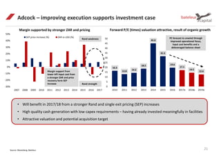 -30%
-20%
-10%
0%
10%
20%
30%
40%
50%
2007 2008 2009 2010 2011 2012 2013 2014 2015 2016 2017
SEP price increase (%) ZAR vs USD (%)
Adcock – improving execution supports investment case
21Source: Bloomberg, Bateleur
Margin supported by stronger ZAR and pricing Forward P/E (times) valuation attractive, result of organic growth
Margin support from
lower API input cost from
a stronger ZAR and price
recovery form SEP
increase
• Will benefit in 2017/18 from a stronger Rand and single exit pricing (SEP) increases
• High quality cash generation with low capex requirements – having already invested meaningfully in facilities
• Attractive valuation and potential acquisition target
Rand weakness
Rand strength
16.3
12.8
14.2
18.5
45.0
31.5
19.6
17.1
14.5
12.6
0
5
10
15
20
25
30
35
40
45
50
2010 2011 2012 2013 2014 2015 2016 2017e 2018e 2019e
PE forecast to unwind through
improved operational focus,
input cost benefits and a
deleveraged balance sheet
 