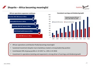 0
100
200
300
400
500
600
700
800
900
1000
2007 2008 2009 2010 2011 2012 2013 2014 2015 2016
Shoprite HEPS (cents) Shoprite DPS (cents)
Source: Bateleur
22
Shoprite – Africa becoming meaningful
Consistent earnings and dividend growthAfrican operations expansion continues
• African operations contribution finally becoming meaningful
• Sustained investment despite macro backdrop created a strong leadership position
• Contributed 19% of group profits in 1H 2017 vs. 14% in 1H 2016
• Investment in operations (existing and expansion) a strong driver of earnings and dividend growth
Shoprite has grown HEPS and
DPS at 18% CAGR since 2007
December 2015 368 stores in Africa
2016 added 49 stores in Africa
December 2016 417 stores in Africa
2017/18 will add 66 stores in Africa
June 2018 483 stores in Africa
 