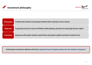 Investment philosophy
Achieving the investment objective will lead to outperformance of equity markets over the medium to long term
6
Philosophy
Objective
Practically
Fundamental, bottom up investing combined with a top down macro overlay
To generate returns in excess of inflation whilst placing a premium on protecting investor capital
Keep pace with equity markets in good times and protect capital in periods of market stress
 