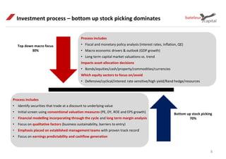 Process includes
• Fiscal and monetary policy analysis (interest rates, inflation, QE)
• Macro economic drivers & outlook (GDP growth)
• Long term capital market valuations vs. trend
Impacts asset allocation decisions
• Bonds/equities/cash/property/commodities/currencies
Which equity sectors to focus on/avoid
• Defensive/cyclical/interest rate sensitive/high yield/Rand hedge/resources
Investment process – bottom up stock picking dominates
Top down macro focus
30%
Bottom up stock picking
70%
Process includes
• Identify securities that trade at a discount to underlying value
• Initial screen using conventional valuation measures (PE, DY, ROE and EPS growth)
• Financial modelling incorporating through the cycle and long term margin analysis
• Focus on qualitative factors (business sustainability, barriers to entry)
• Emphasis placed on established management teams with proven track record
• Focus on earnings predictability and cashflow generation
8
 