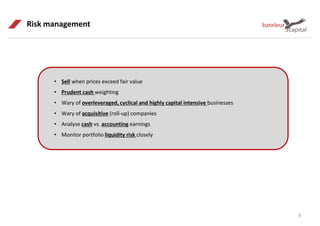 9
Risk management
• Sell when prices exceed fair value
• Prudent cash weighting
• Wary of overleveraged, cyclical and highly capital intensive businesses
• Wary of acquisitive (roll-up) companies
• Analyse cash vs. accounting earnings
• Monitor portfolio liquidity risk closely
 