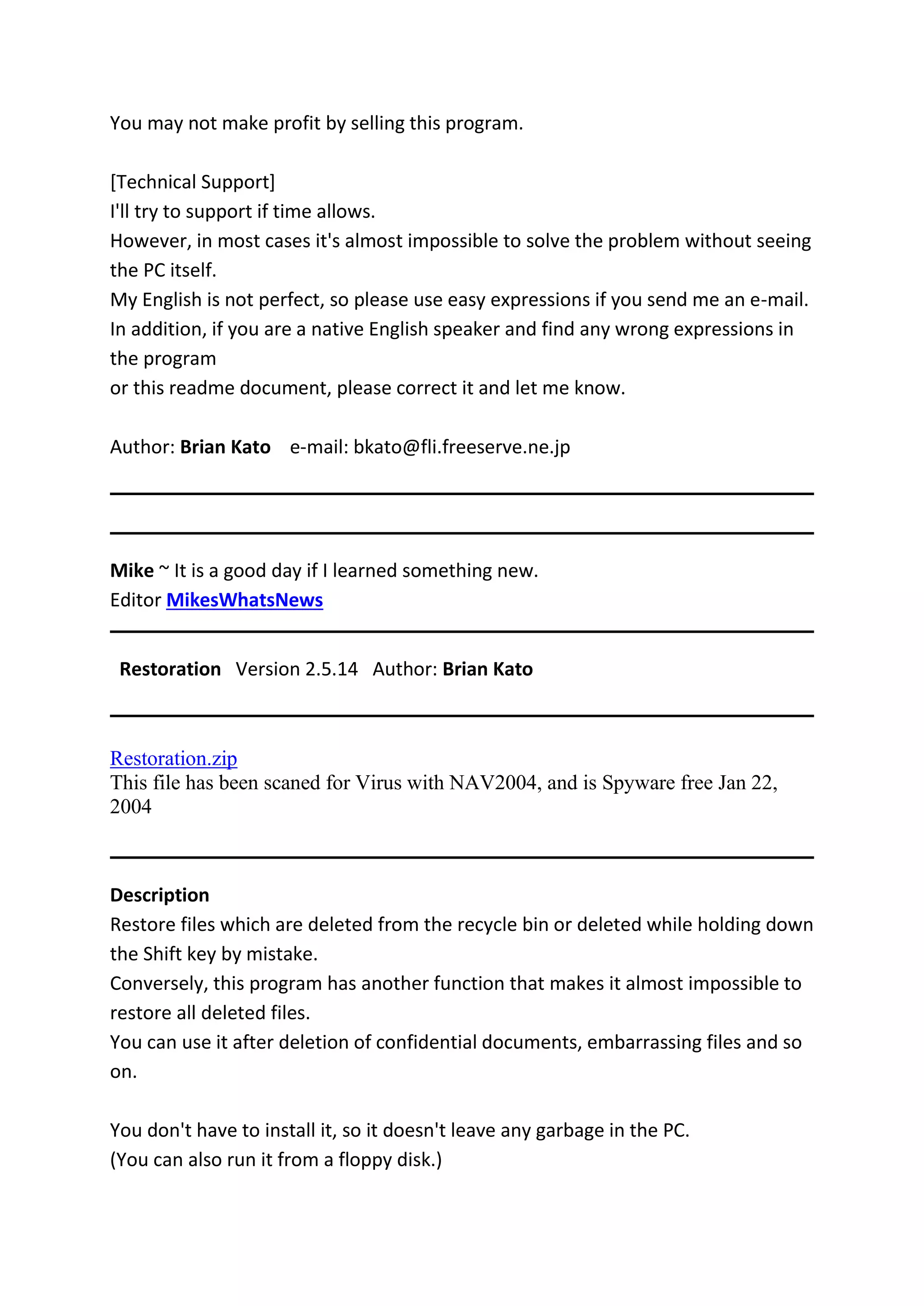 You may not make profit by selling this program.
[Technical Support]
I'll try to support if time allows.
However, in most cases it's almost impossible to solve the problem without seeing
the PC itself.
My English is not perfect, so please use easy expressions if you send me an e-mail.
In addition, if you are a native English speaker and find any wrong expressions in
the program
or this readme document, please correct it and let me know.
Author: Brian Kato e-mail: bkato@fli.freeserve.ne.jp
Mike ~ It is a good day if I learned something new.
Editor MikesWhatsNews
Restoration Version 2.5.14 Author: Brian Kato
Restoration.zip
This file has been scaned for Virus with NAV2004, and is Spyware free Jan 22,
2004
Description
Restore files which are deleted from the recycle bin or deleted while holding down
the Shift key by mistake.
Conversely, this program has another function that makes it almost impossible to
restore all deleted files.
You can use it after deletion of confidential documents, embarrassing files and so
on.
You don't have to install it, so it doesn't leave any garbage in the PC.
(You can also run it from a floppy disk.)
 