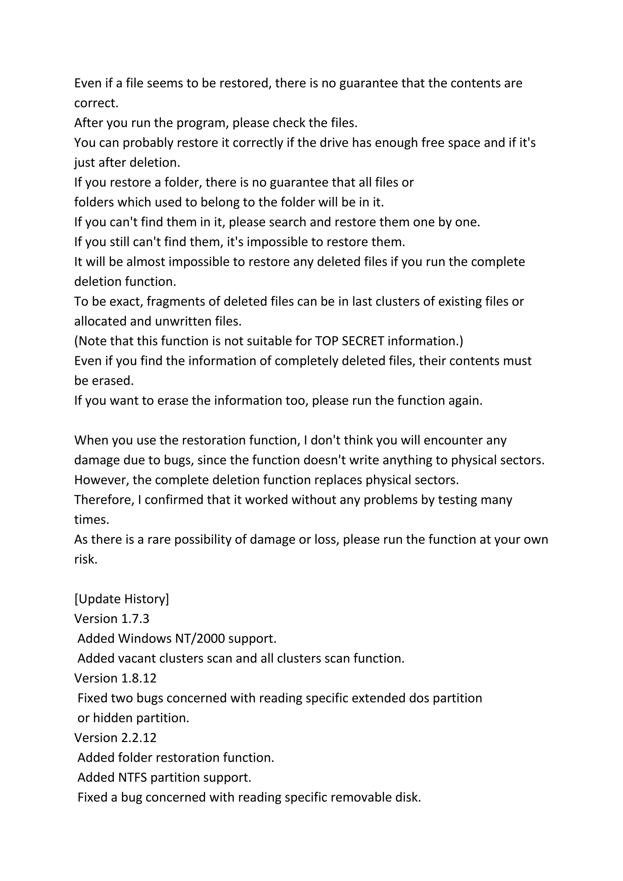 Even if a file seems to be restored, there is no guarantee that the contents are
correct.
After you run the program, please check the files.
You can probably restore it correctly if the drive has enough free space and if it's
just after deletion.
If you restore a folder, there is no guarantee that all files or
folders which used to belong to the folder will be in it.
If you can't find them in it, please search and restore them one by one.
If you still can't find them, it's impossible to restore them.
It will be almost impossible to restore any deleted files if you run the complete
deletion function.
To be exact, fragments of deleted files can be in last clusters of existing files or
allocated and unwritten files.
(Note that this function is not suitable for TOP SECRET information.)
Even if you find the information of completely deleted files, their contents must
be erased.
If you want to erase the information too, please run the function again.
When you use the restoration function, I don't think you will encounter any
damage due to bugs, since the function doesn't write anything to physical sectors.
However, the complete deletion function replaces physical sectors.
Therefore, I confirmed that it worked without any problems by testing many
times.
As there is a rare possibility of damage or loss, please run the function at your own
risk.
[Update History]
Version 1.7.3
Added Windows NT/2000 support.
Added vacant clusters scan and all clusters scan function.
Version 1.8.12
Fixed two bugs concerned with reading specific extended dos partition
or hidden partition.
Version 2.2.12
Added folder restoration function.
Added NTFS partition support.
Fixed a bug concerned with reading specific removable disk.
 