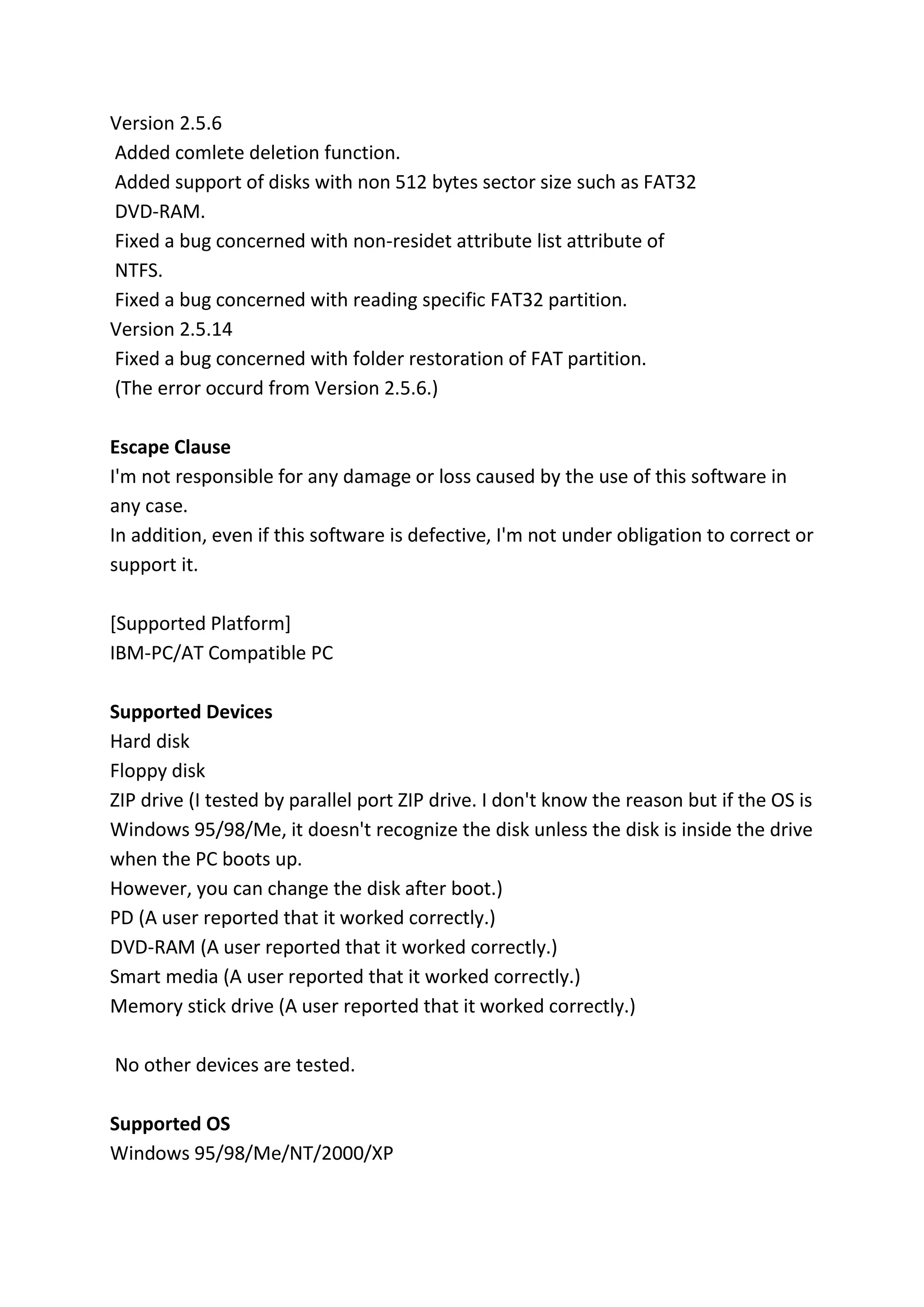 Version 2.5.6
Added comlete deletion function.
Added support of disks with non 512 bytes sector size such as FAT32
DVD-RAM.
Fixed a bug concerned with non-residet attribute list attribute of
NTFS.
Fixed a bug concerned with reading specific FAT32 partition.
Version 2.5.14
Fixed a bug concerned with folder restoration of FAT partition.
(The error occurd from Version 2.5.6.)
Escape Clause
I'm not responsible for any damage or loss caused by the use of this software in
any case.
In addition, even if this software is defective, I'm not under obligation to correct or
support it.
[Supported Platform]
IBM-PC/AT Compatible PC
Supported Devices
Hard disk
Floppy disk
ZIP drive (I tested by parallel port ZIP drive. I don't know the reason but if the OS is
Windows 95/98/Me, it doesn't recognize the disk unless the disk is inside the drive
when the PC boots up.
However, you can change the disk after boot.)
PD (A user reported that it worked correctly.)
DVD-RAM (A user reported that it worked correctly.)
Smart media (A user reported that it worked correctly.)
Memory stick drive (A user reported that it worked correctly.)
No other devices are tested.
Supported OS
Windows 95/98/Me/NT/2000/XP
 