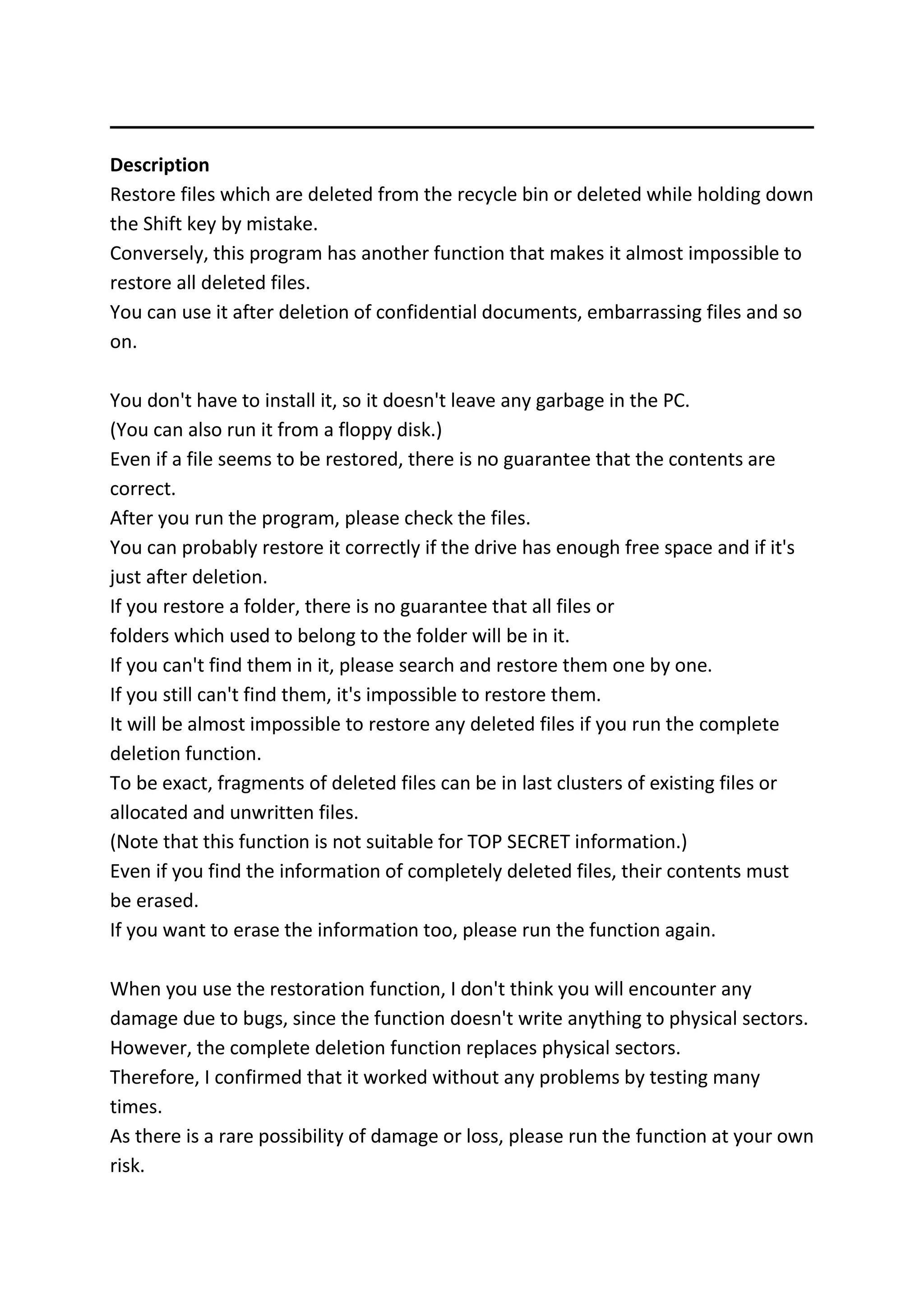 Description
Restore files which are deleted from the recycle bin or deleted while holding down
the Shift key by mistake.
Conversely, this program has another function that makes it almost impossible to
restore all deleted files.
You can use it after deletion of confidential documents, embarrassing files and so
on.
You don't have to install it, so it doesn't leave any garbage in the PC.
(You can also run it from a floppy disk.)
Even if a file seems to be restored, there is no guarantee that the contents are
correct.
After you run the program, please check the files.
You can probably restore it correctly if the drive has enough free space and if it's
just after deletion.
If you restore a folder, there is no guarantee that all files or
folders which used to belong to the folder will be in it.
If you can't find them in it, please search and restore them one by one.
If you still can't find them, it's impossible to restore them.
It will be almost impossible to restore any deleted files if you run the complete
deletion function.
To be exact, fragments of deleted files can be in last clusters of existing files or
allocated and unwritten files.
(Note that this function is not suitable for TOP SECRET information.)
Even if you find the information of completely deleted files, their contents must
be erased.
If you want to erase the information too, please run the function again.
When you use the restoration function, I don't think you will encounter any
damage due to bugs, since the function doesn't write anything to physical sectors.
However, the complete deletion function replaces physical sectors.
Therefore, I confirmed that it worked without any problems by testing many
times.
As there is a rare possibility of damage or loss, please run the function at your own
risk.
 