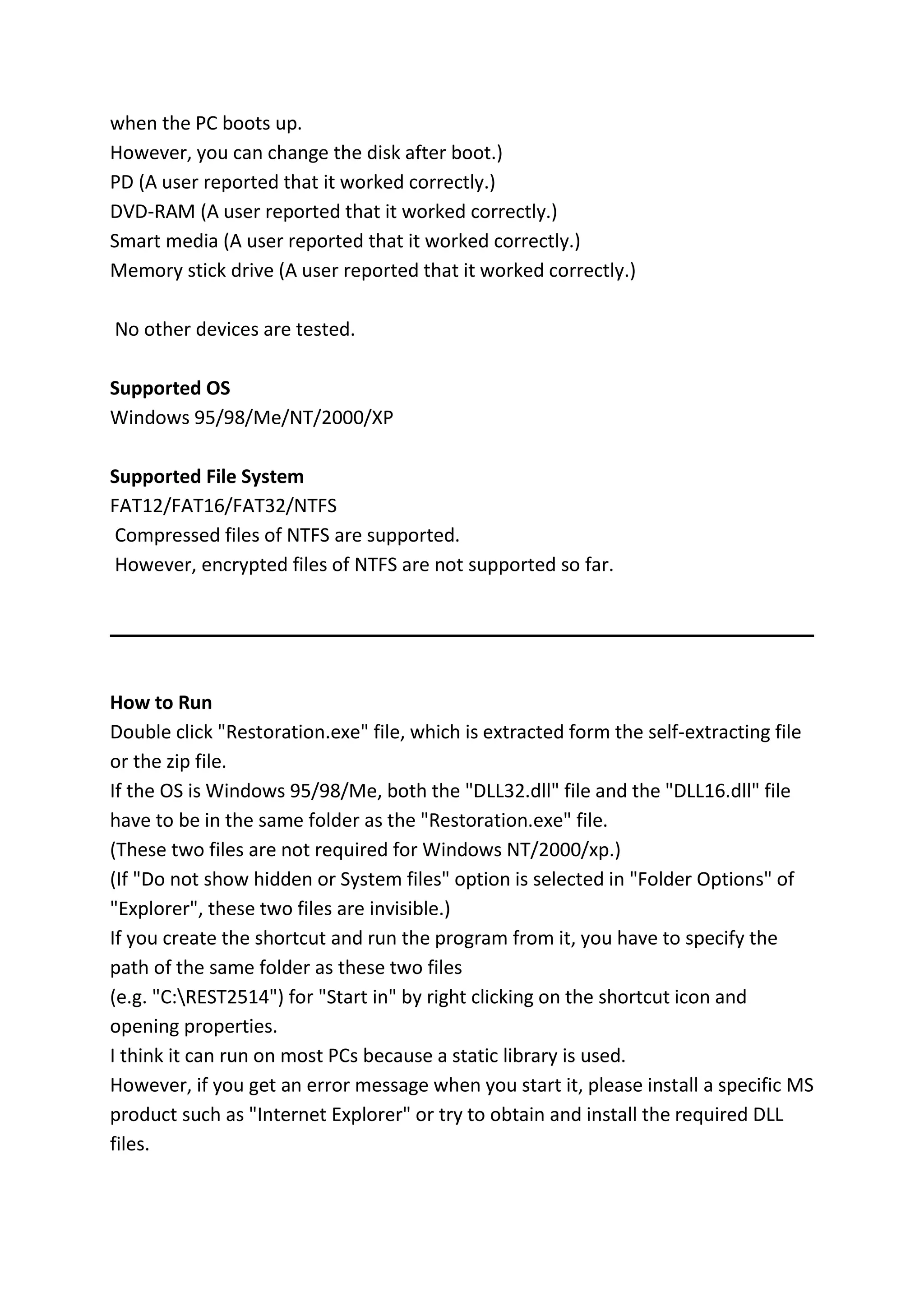 when the PC boots up.
However, you can change the disk after boot.)
PD (A user reported that it worked correctly.)
DVD-RAM (A user reported that it worked correctly.)
Smart media (A user reported that it worked correctly.)
Memory stick drive (A user reported that it worked correctly.)
No other devices are tested.
Supported OS
Windows 95/98/Me/NT/2000/XP
Supported File System
FAT12/FAT16/FAT32/NTFS
Compressed files of NTFS are supported.
However, encrypted files of NTFS are not supported so far.
How to Run
Double click "Restoration.exe" file, which is extracted form the self-extracting file
or the zip file.
If the OS is Windows 95/98/Me, both the "DLL32.dll" file and the "DLL16.dll" file
have to be in the same folder as the "Restoration.exe" file.
(These two files are not required for Windows NT/2000/xp.)
(If "Do not show hidden or System files" option is selected in "Folder Options" of
"Explorer", these two files are invisible.)
If you create the shortcut and run the program from it, you have to specify the
path of the same folder as these two files
(e.g. "C:REST2514") for "Start in" by right clicking on the shortcut icon and
opening properties.
I think it can run on most PCs because a static library is used.
However, if you get an error message when you start it, please install a specific MS
product such as "Internet Explorer" or try to obtain and install the required DLL
files.
 