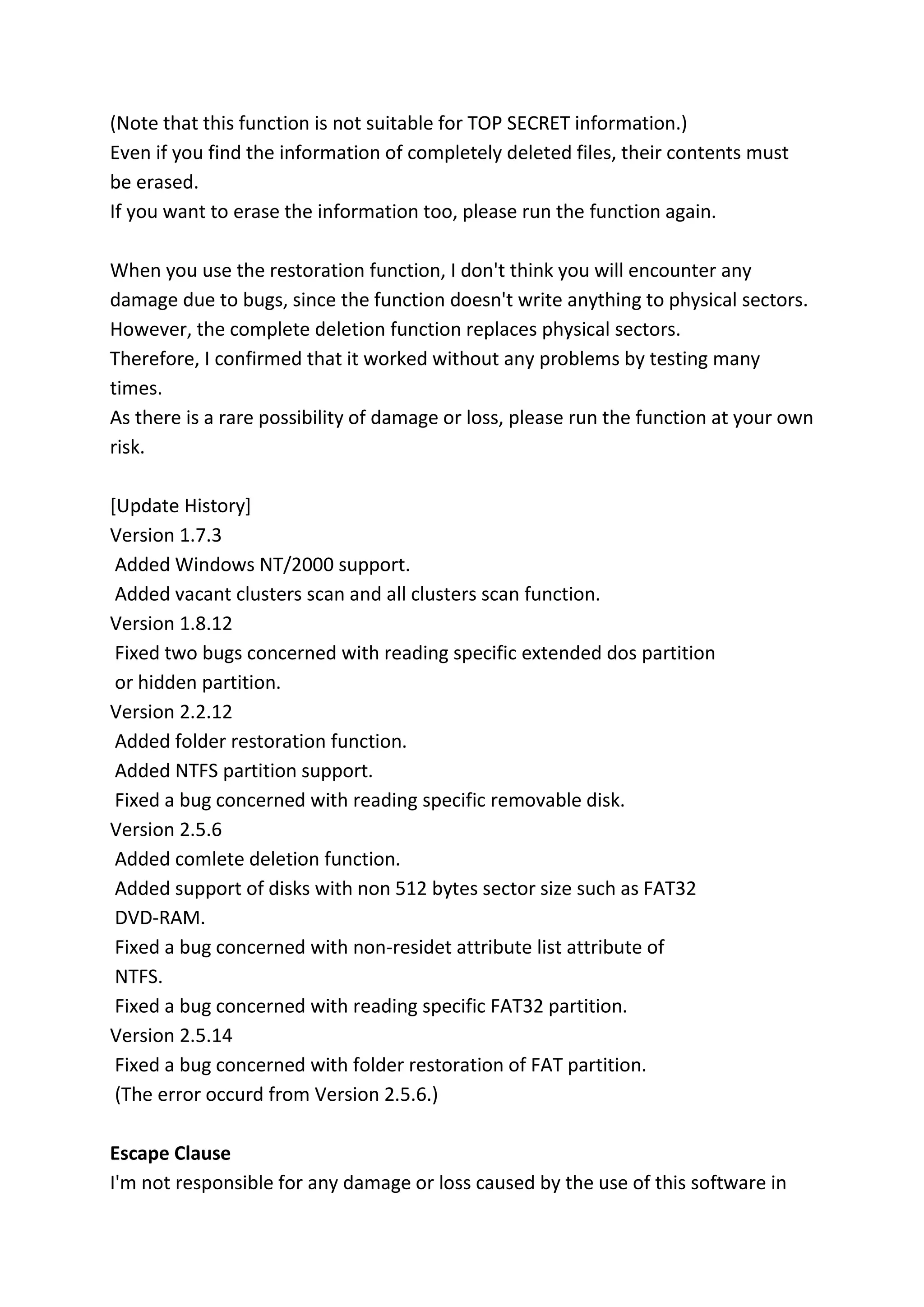 (Note that this function is not suitable for TOP SECRET information.)
Even if you find the information of completely deleted files, their contents must
be erased.
If you want to erase the information too, please run the function again.
When you use the restoration function, I don't think you will encounter any
damage due to bugs, since the function doesn't write anything to physical sectors.
However, the complete deletion function replaces physical sectors.
Therefore, I confirmed that it worked without any problems by testing many
times.
As there is a rare possibility of damage or loss, please run the function at your own
risk.
[Update History]
Version 1.7.3
Added Windows NT/2000 support.
Added vacant clusters scan and all clusters scan function.
Version 1.8.12
Fixed two bugs concerned with reading specific extended dos partition
or hidden partition.
Version 2.2.12
Added folder restoration function.
Added NTFS partition support.
Fixed a bug concerned with reading specific removable disk.
Version 2.5.6
Added comlete deletion function.
Added support of disks with non 512 bytes sector size such as FAT32
DVD-RAM.
Fixed a bug concerned with non-residet attribute list attribute of
NTFS.
Fixed a bug concerned with reading specific FAT32 partition.
Version 2.5.14
Fixed a bug concerned with folder restoration of FAT partition.
(The error occurd from Version 2.5.6.)
Escape Clause
I'm not responsible for any damage or loss caused by the use of this software in
 