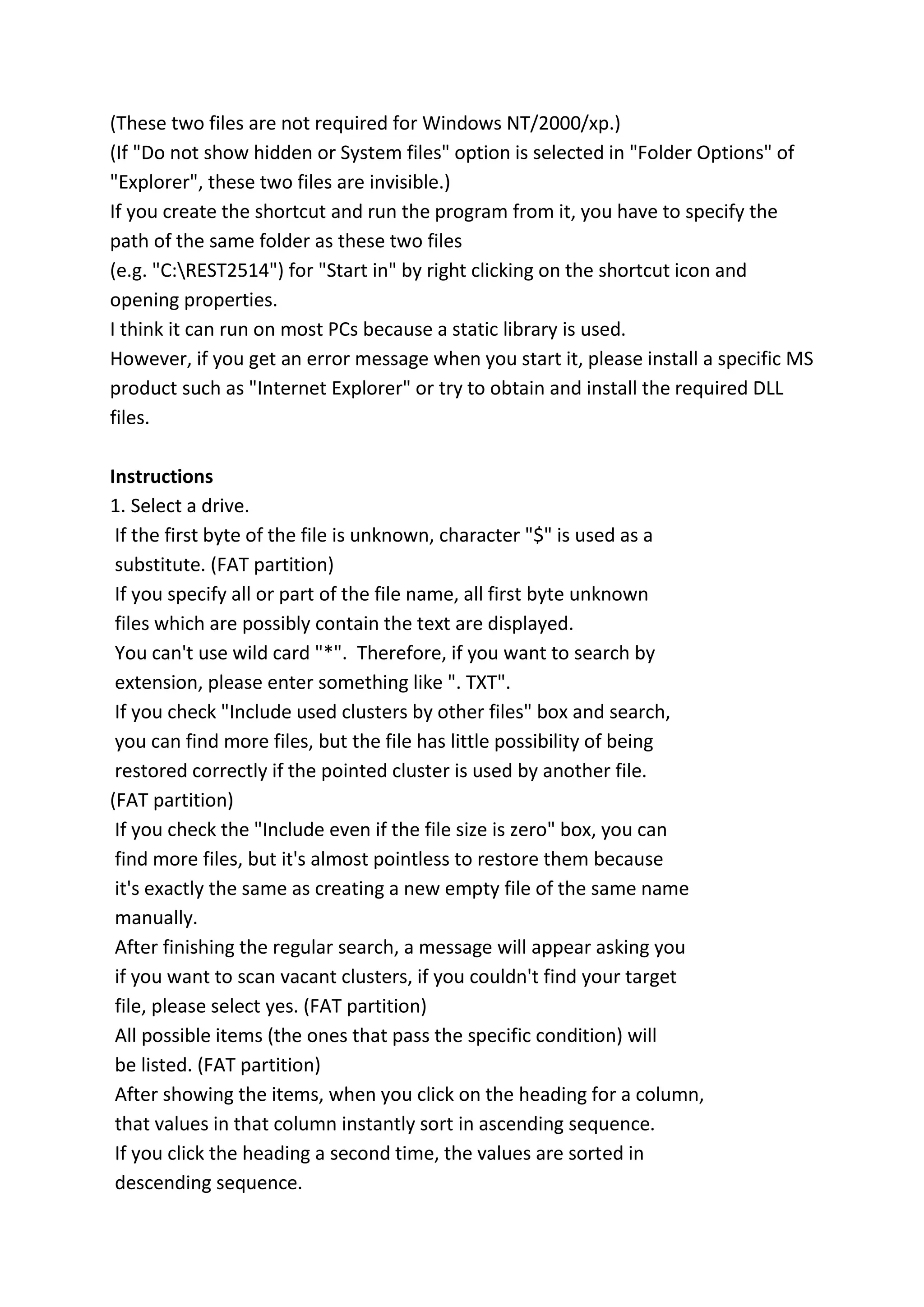 (These two files are not required for Windows NT/2000/xp.)
(If "Do not show hidden or System files" option is selected in "Folder Options" of
"Explorer", these two files are invisible.)
If you create the shortcut and run the program from it, you have to specify the
path of the same folder as these two files
(e.g. "C:REST2514") for "Start in" by right clicking on the shortcut icon and
opening properties.
I think it can run on most PCs because a static library is used.
However, if you get an error message when you start it, please install a specific MS
product such as "Internet Explorer" or try to obtain and install the required DLL
files.
Instructions
1. Select a drive.
If the first byte of the file is unknown, character "$" is used as a
substitute. (FAT partition)
If you specify all or part of the file name, all first byte unknown
files which are possibly contain the text are displayed.
You can't use wild card "*". Therefore, if you want to search by
extension, please enter something like ". TXT".
If you check "Include used clusters by other files" box and search,
you can find more files, but the file has little possibility of being
restored correctly if the pointed cluster is used by another file.
(FAT partition)
If you check the "Include even if the file size is zero" box, you can
find more files, but it's almost pointless to restore them because
it's exactly the same as creating a new empty file of the same name
manually.
After finishing the regular search, a message will appear asking you
if you want to scan vacant clusters, if you couldn't find your target
file, please select yes. (FAT partition)
All possible items (the ones that pass the specific condition) will
be listed. (FAT partition)
After showing the items, when you click on the heading for a column,
that values in that column instantly sort in ascending sequence.
If you click the heading a second time, the values are sorted in
descending sequence.
 