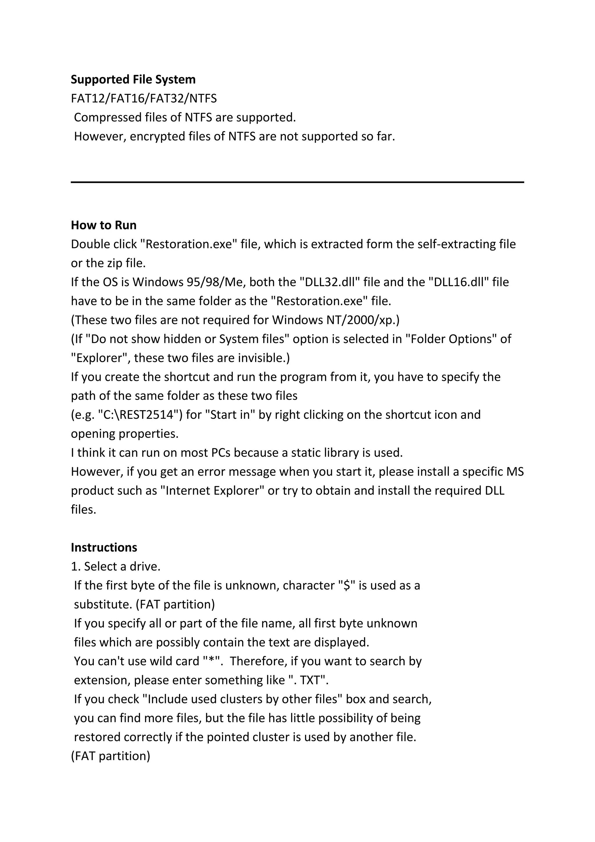 Supported File System
FAT12/FAT16/FAT32/NTFS
Compressed files of NTFS are supported.
However, encrypted files of NTFS are not supported so far.
How to Run
Double click "Restoration.exe" file, which is extracted form the self-extracting file
or the zip file.
If the OS is Windows 95/98/Me, both the "DLL32.dll" file and the "DLL16.dll" file
have to be in the same folder as the "Restoration.exe" file.
(These two files are not required for Windows NT/2000/xp.)
(If "Do not show hidden or System files" option is selected in "Folder Options" of
"Explorer", these two files are invisible.)
If you create the shortcut and run the program from it, you have to specify the
path of the same folder as these two files
(e.g. "C:REST2514") for "Start in" by right clicking on the shortcut icon and
opening properties.
I think it can run on most PCs because a static library is used.
However, if you get an error message when you start it, please install a specific MS
product such as "Internet Explorer" or try to obtain and install the required DLL
files.
Instructions
1. Select a drive.
If the first byte of the file is unknown, character "$" is used as a
substitute. (FAT partition)
If you specify all or part of the file name, all first byte unknown
files which are possibly contain the text are displayed.
You can't use wild card "*". Therefore, if you want to search by
extension, please enter something like ". TXT".
If you check "Include used clusters by other files" box and search,
you can find more files, but the file has little possibility of being
restored correctly if the pointed cluster is used by another file.
(FAT partition)
 