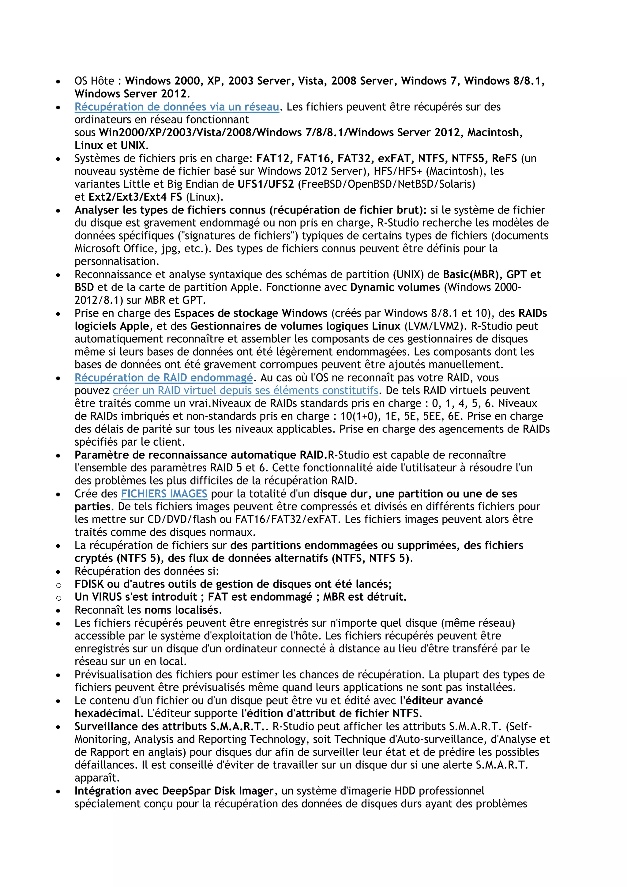  OS Hôte : Windows 2000, XP, 2003 Server, Vista, 2008 Server, Windows 7, Windows 8/8.1,
Windows Server 2012.
 Récupération de données via un réseau. Les fichiers peuvent être récupérés sur des
ordinateurs en réseau fonctionnant
sous Win2000/XP/2003/Vista/2008/Windows 7/8/8.1/Windows Server 2012, Macintosh,
Linux et UNIX.
 Systèmes de fichiers pris en charge: FAT12, FAT16, FAT32, exFAT, NTFS, NTFS5, ReFS (un
nouveau système de fichier basé sur Windows 2012 Server), HFS/HFS+ (Macintosh), les
variantes Little et Big Endian de UFS1/UFS2 (FreeBSD/OpenBSD/NetBSD/Solaris)
et Ext2/Ext3/Ext4 FS (Linux).
 Analyser les types de fichiers connus (récupération de fichier brut): si le système de fichier
du disque est gravement endommagé ou non pris en charge, R-Studio recherche les modèles de
données spécifiques ("signatures de fichiers") typiques de certains types de fichiers (documents
Microsoft Office, jpg, etc.). Des types de fichiers connus peuvent être définis pour la
personnalisation.
 Reconnaissance et analyse syntaxique des schémas de partition (UNIX) de Basic(MBR), GPT et
BSD et de la carte de partition Apple. Fonctionne avec Dynamic volumes (Windows 2000-
2012/8.1) sur MBR et GPT.
 Prise en charge des Espaces de stockage Windows (créés par Windows 8/8.1 et 10), des RAIDs
logiciels Apple, et des Gestionnaires de volumes logiques Linux (LVM/LVM2). R-Studio peut
automatiquement reconnaître et assembler les composants de ces gestionnaires de disques
même si leurs bases de données ont été légèrement endommagées. Les composants dont les
bases de données ont été gravement corrompues peuvent être ajoutés manuellement.
 Récupération de RAID endommagé. Au cas où l'OS ne reconnaît pas votre RAID, vous
pouvez créer un RAID virtuel depuis ses éléments constitutifs. De tels RAID virtuels peuvent
être traités comme un vrai.Niveaux de RAIDs standards pris en charge : 0, 1, 4, 5, 6. Niveaux
de RAIDs imbriqués et non-standards pris en charge : 10(1+0), 1E, 5E, 5EE, 6E. Prise en charge
des délais de parité sur tous les niveaux applicables. Prise en charge des agencements de RAIDs
spécifiés par le client.
 Paramètre de reconnaissance automatique RAID.R-Studio est capable de reconnaître
l'ensemble des paramètres RAID 5 et 6. Cette fonctionnalité aide l'utilisateur à résoudre l'un
des problèmes les plus difficiles de la récupération RAID.
 Crée des FICHIERS IMAGES pour la totalité d'un disque dur, une partition ou une de ses
parties. De tels fichiers images peuvent être compressés et divisés en différents fichiers pour
les mettre sur CD/DVD/flash ou FAT16/FAT32/exFAT. Les fichiers images peuvent alors être
traités comme des disques normaux.
 La récupération de fichiers sur des partitions endommagées ou supprimées, des fichiers
cryptés (NTFS 5), des flux de données alternatifs (NTFS, NTFS 5).
 Récupération des données si:
o FDISK ou d'autres outils de gestion de disques ont été lancés;
o Un VIRUS s'est introduit ; FAT est endommagé ; MBR est détruit.
 Reconnaît les noms localisés.
 Les fichiers récupérés peuvent être enregistrés sur n'importe quel disque (même réseau)
accessible par le système d'exploitation de l'hôte. Les fichiers récupérés peuvent être
enregistrés sur un disque d'un ordinateur connecté à distance au lieu d'être transféré par le
réseau sur un en local.
 Prévisualisation des fichiers pour estimer les chances de récupération. La plupart des types de
fichiers peuvent être prévisualisés même quand leurs applications ne sont pas installées.
 Le contenu d'un fichier ou d'un disque peut être vu et édité avec l'éditeur avancé
hexadécimal. L'éditeur supporte l'édition d'attribut de fichier NTFS.
 Surveillance des attributs S.M.A.R.T.. R-Studio peut afficher les attributs S.M.A.R.T. (Self-
Monitoring, Analysis and Reporting Technology, soit Technique d'Auto-surveillance, d'Analyse et
de Rapport en anglais) pour disques dur afin de surveiller leur état et de prédire les possibles
défaillances. Il est conseillé d'éviter de travailler sur un disque dur si une alerte S.M.A.R.T.
apparaît.
 Intégration avec DeepSpar Disk Imager, un système d'imagerie HDD professionnel
spécialement conçu pour la récupération des données de disques durs ayant des problèmes
 