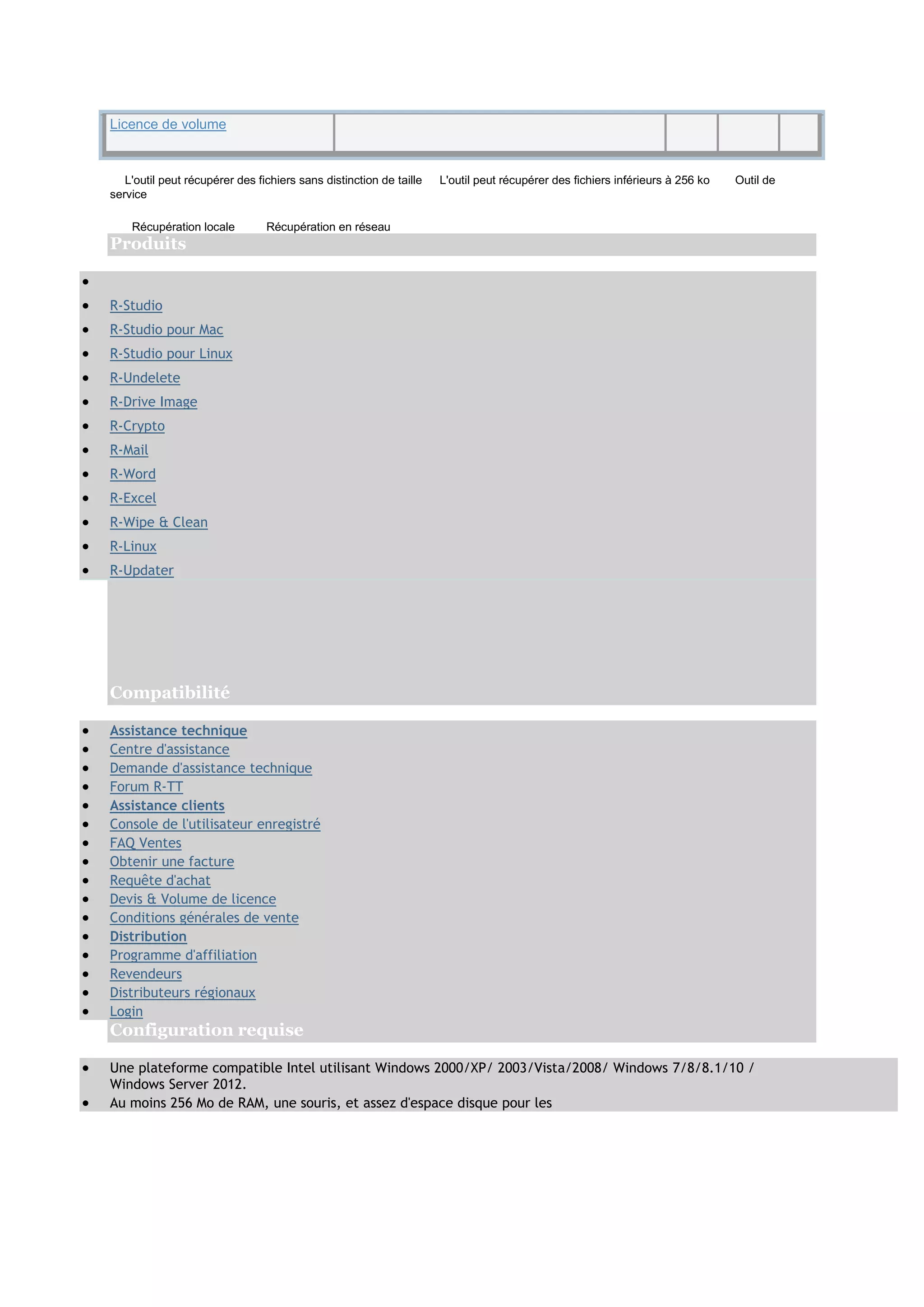 Licence de volume
L'outil peut récupérer des fichiers sans distinction de taille L'outil peut récupérer des fichiers inférieurs à 256 ko Outil de
service
Récupération locale Récupération en réseau
Produits

 R-Studio
 R-Studio pour Mac
 R-Studio pour Linux
 R-Undelete
 R-Drive Image
 R-Crypto
 R-Mail
 R-Word
 R-Excel
 R-Wipe & Clean
 R-Linux
 R-Updater
Compatibilité
 Assistance technique
 Centre d'assistance
 Demande d'assistance technique
 Forum R-TT
 Assistance clients
 Console de l'utilisateur enregistré
 FAQ Ventes
 Obtenir une facture
 Requête d'achat
 Devis & Volume de licence
 Conditions générales de vente
 Distribution
 Programme d'affiliation
 Revendeurs
 Distributeurs régionaux
 Login
Configuration requise
 Une plateforme compatible Intel utilisant Windows 2000/XP/ 2003/Vista/2008/ Windows 7/8/8.1/10 /
Windows Server 2012.
 Au moins 256 Mo de RAM, une souris, et assez d'espace disque pour les
 