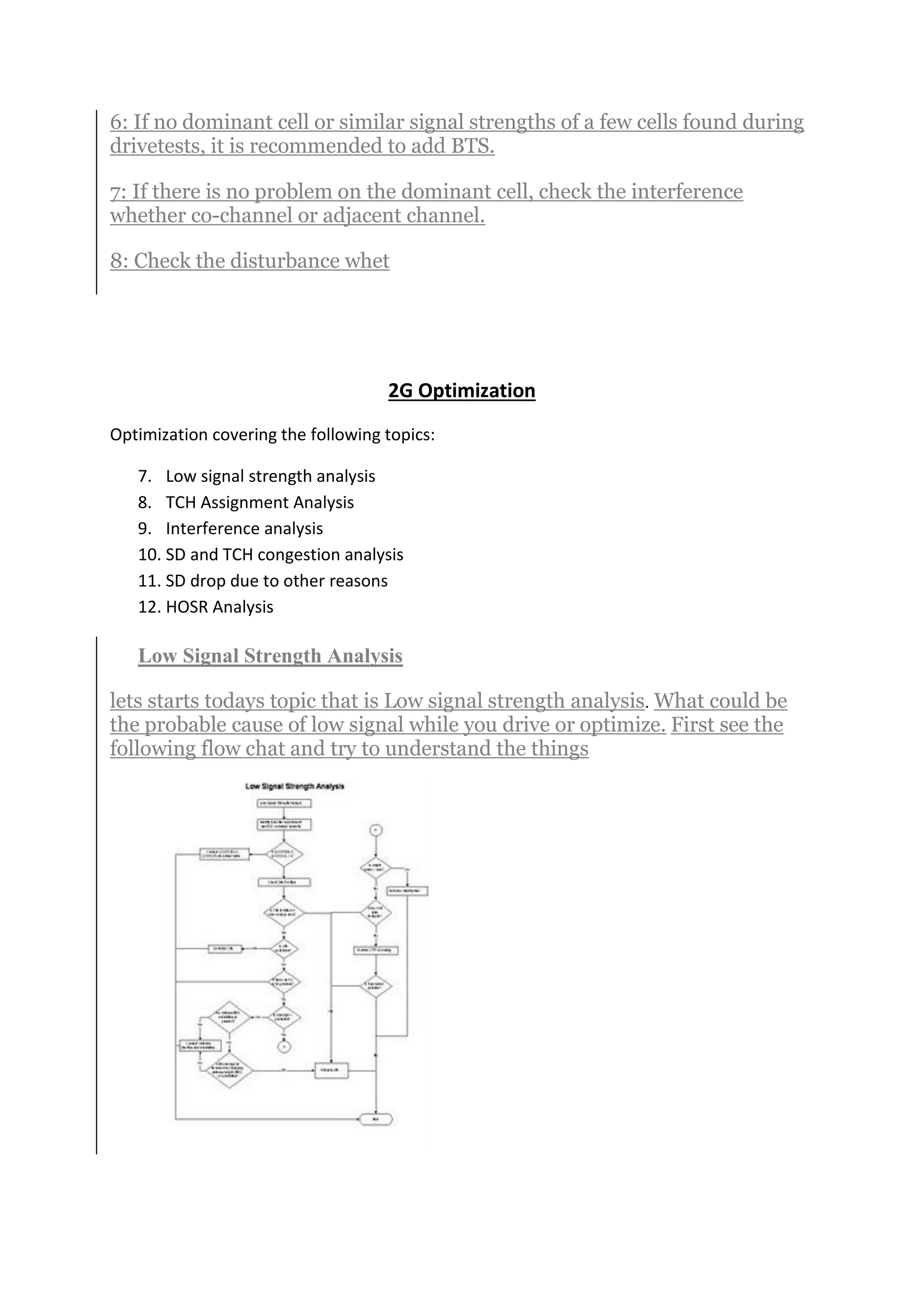 6: If no dominant cell or similar signal strengths of a few cells found during
drivetests, it is recommended to add BTS.
7: If there is no problem on the dominant cell, check the interference
whether co-channel or adjacent channel.
8: Check the disturbance whet
2G Optimization
Optimization covering the following topics:
7. Low signal strength analysis
8. TCH Assignment Analysis
9. Interference analysis
10. SD and TCH congestion analysis
11. SD drop due to other reasons
12. HOSR Analysis
Low Signal Strength Analysis
lets starts todays topic that is Low signal strength analysis. What could be
the probable cause of low signal while you drive or optimize. First see the
following flow chat and try to understand the things
 