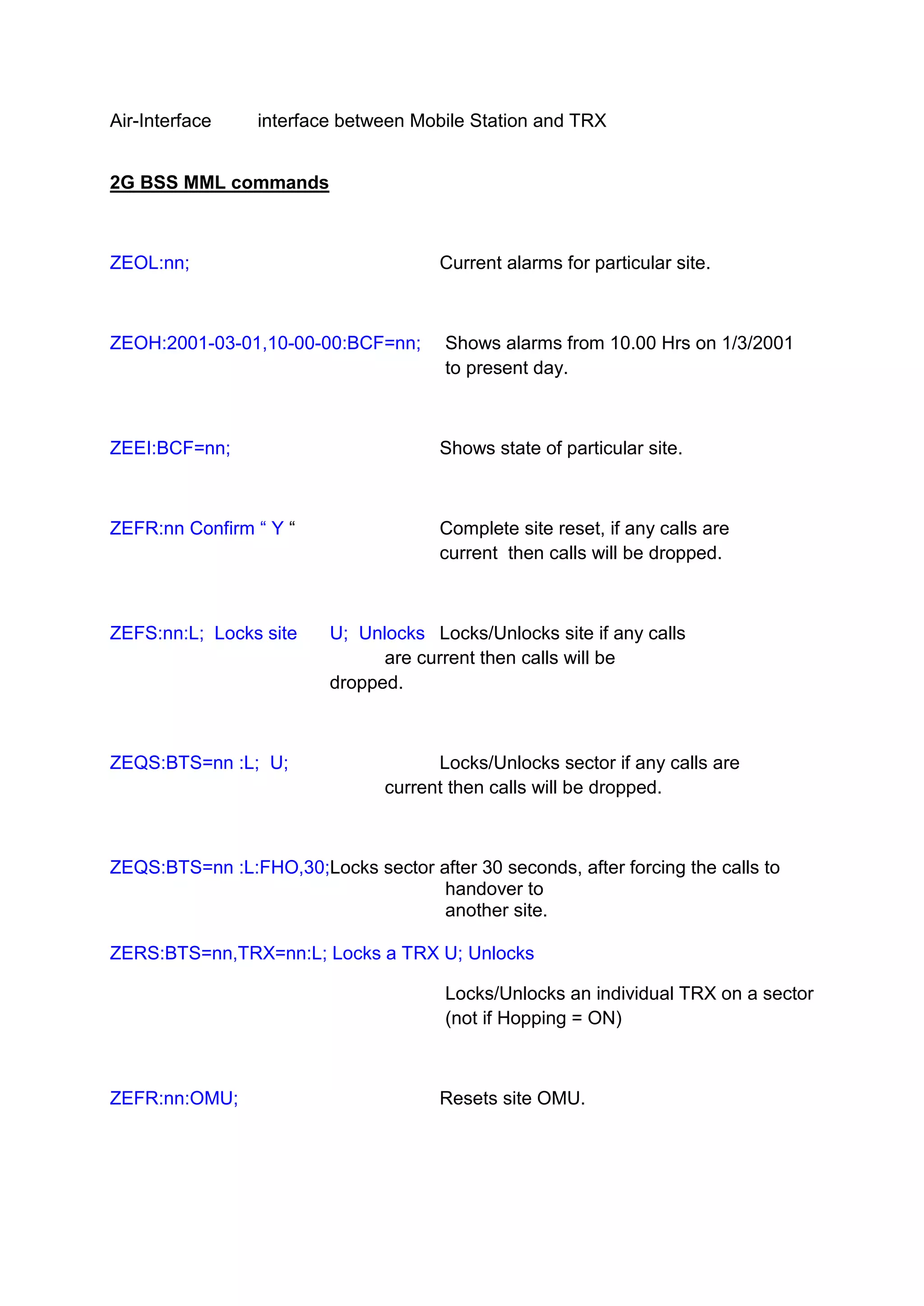 Air-Interface interface between Mobile Station and TRX
2G BSS MML commands
ZEOL:nn; Current alarms for particular site.
ZEOH:2001-03-01,10-00-00:BCF=nn; Shows alarms from 10.00 Hrs on 1/3/2001
to present day.
ZEEI:BCF=nn; Shows state of particular site.
ZEFR:nn Confirm “ Y “ Complete site reset, if any calls are
current then calls will be dropped.
ZEFS:nn:L; Locks site U; Unlocks Locks/Unlocks site if any calls
are current then calls will be
dropped.
ZEQS:BTS=nn :L; U; Locks/Unlocks sector if any calls are
current then calls will be dropped.
ZEQS:BTS=nn :L:FHO,30;Locks sector after 30 seconds, after forcing the calls to
handover to
another site.
ZERS:BTS=nn,TRX=nn:L; Locks a TRX U; Unlocks
Locks/Unlocks an individual TRX on a sector
(not if Hopping = ON)
ZEFR:nn:OMU; Resets site OMU.
 