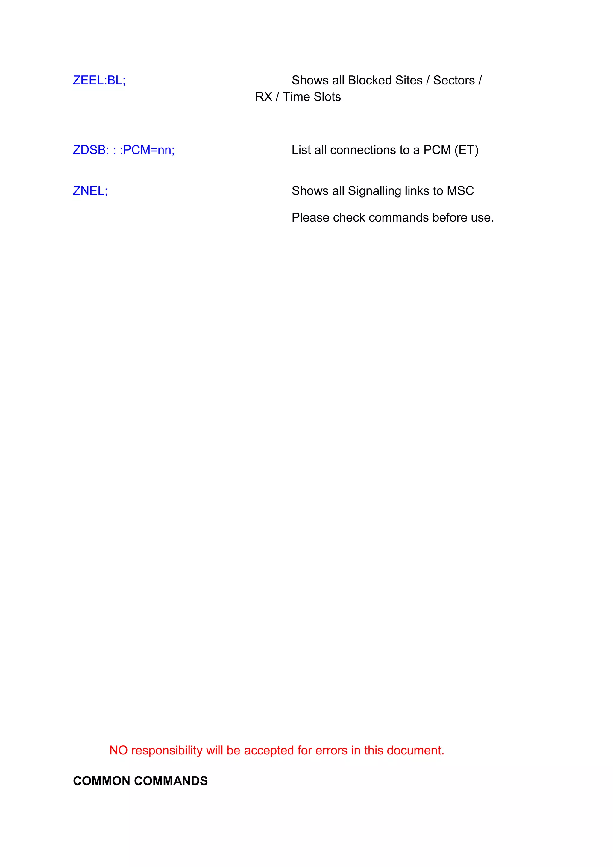 ZEEL:BL; Shows all Blocked Sites / Sectors /
RX / Time Slots
ZDSB: : :PCM=nn; List all connections to a PCM (ET)
ZNEL; Shows all Signalling links to MSC
Please check commands before use.
NO responsibility will be accepted for errors in this document.
COMMON COMMANDS
 