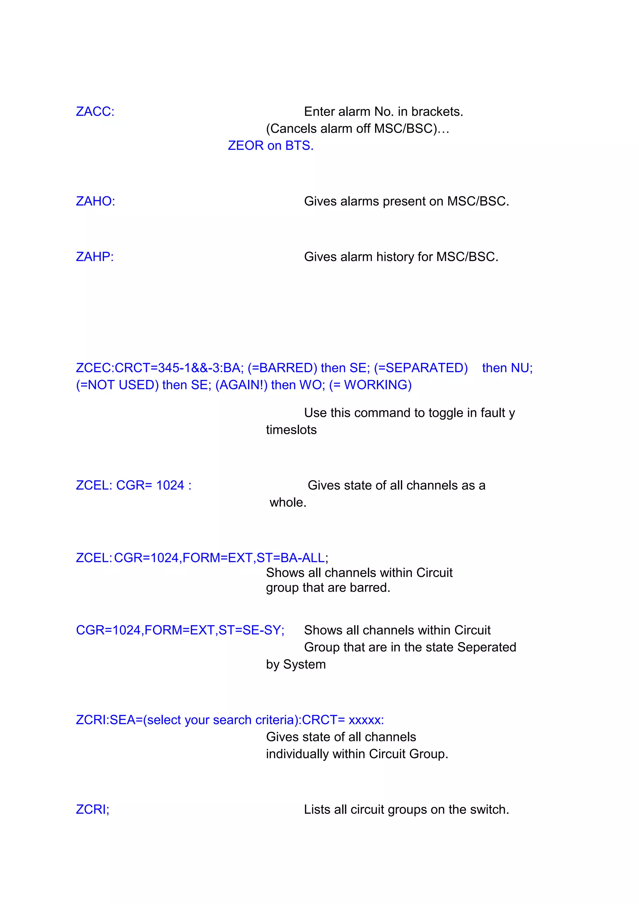 ZACC: Enter alarm No. in brackets.
(Cancels alarm off MSC/BSC)…
ZEOR on BTS.
ZAHO: Gives alarms present on MSC/BSC.
ZAHP: Gives alarm history for MSC/BSC.
ZCEC:CRCT=345-1&&-3:BA; (=BARRED) then SE; (=SEPARATED) then NU;
(=NOT USED) then SE; (AGAIN!) then WO; (= WORKING)
Use this command to toggle in fault y
timeslots
ZCEL: CGR= 1024 : Gives state of all channels as a
whole.
ZCEL:CGR=1024,FORM=EXT,ST=BA-ALL;
Shows all channels within Circuit
group that are barred.
CGR=1024,FORM=EXT,ST=SE-SY; Shows all channels within Circuit
Group that are in the state Seperated
by System
ZCRI:SEA=(select your search criteria):CRCT= xxxxx:
Gives state of all channels
individually within Circuit Group.
ZCRI; Lists all circuit groups on the switch.
 