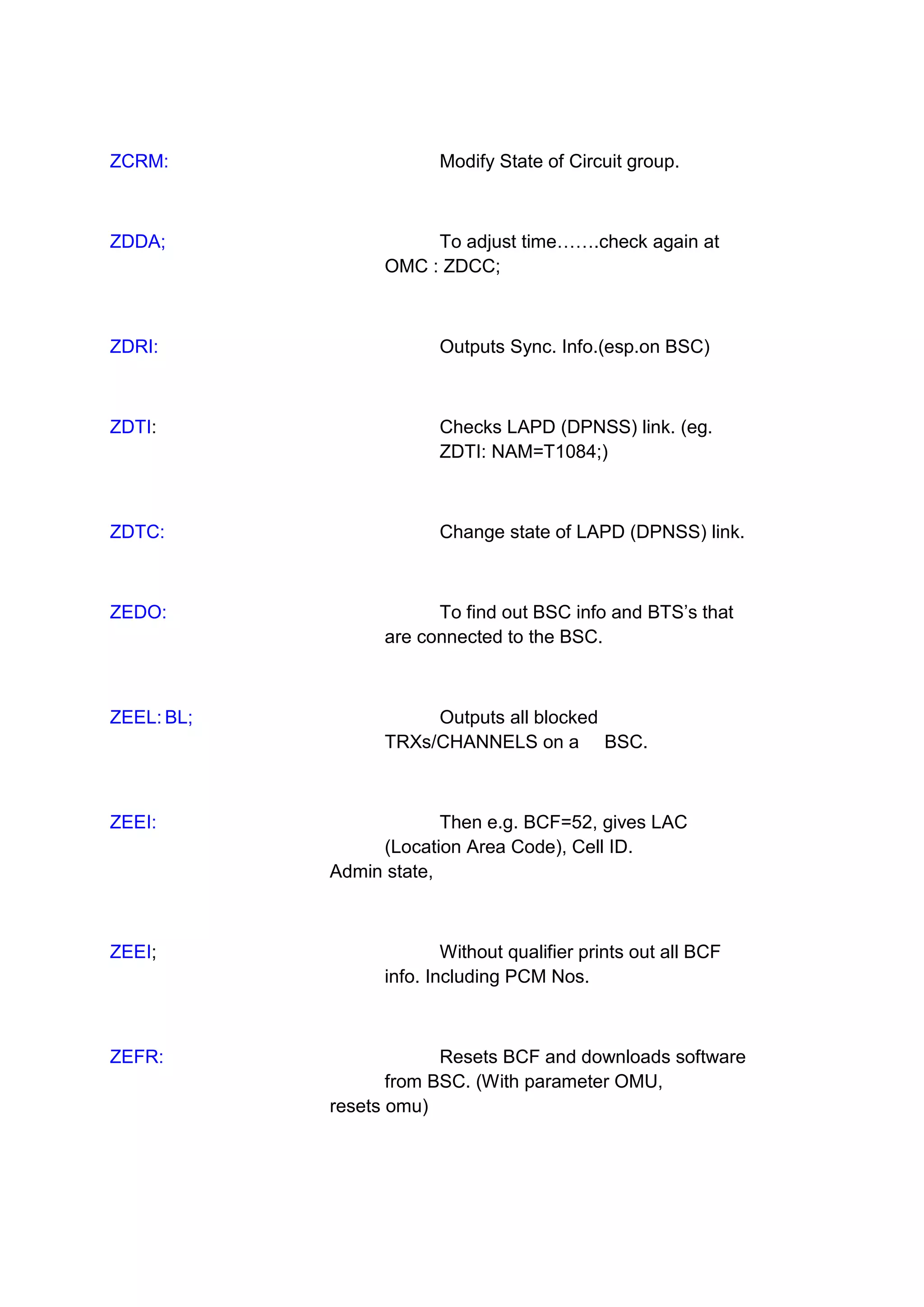 ZCRM: Modify State of Circuit group.
ZDDA; To adjust time…….check again at
OMC : ZDCC;
ZDRI: Outputs Sync. Info.(esp.on BSC)
ZDTI: Checks LAPD (DPNSS) link. (eg.
ZDTI: NAM=T1084;)
ZDTC: Change state of LAPD (DPNSS) link.
ZEDO: To find out BSC info and BTS’s that
are connected to the BSC.
ZEEL: BL; Outputs all blocked
TRXs/CHANNELS on a BSC.
ZEEI: Then e.g. BCF=52, gives LAC
(Location Area Code), Cell ID.
Admin state,
ZEEI; Without qualifier prints out all BCF
info. Including PCM Nos.
ZEFR: Resets BCF and downloads software
from BSC. (With parameter OMU,
resets omu)
 