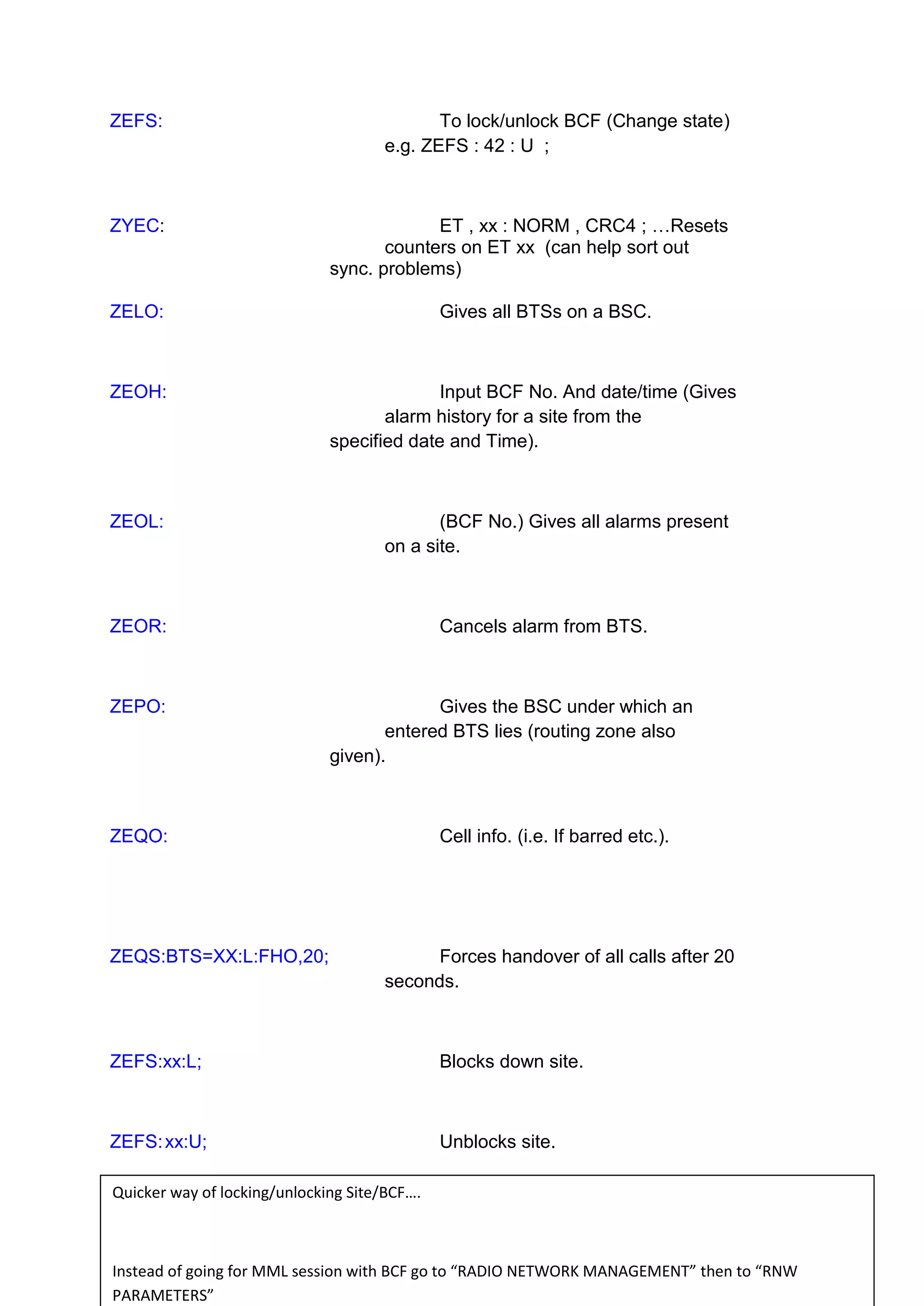 ZEFS: To lock/unlock BCF (Change state)
e.g. ZEFS : 42 : U ;
ZYEC: ET , xx : NORM , CRC4 ; …Resets
counters on ET xx (can help sort out
sync. problems)
ZELO: Gives all BTSs on a BSC.
ZEOH: Input BCF No. And date/time (Gives
alarm history for a site from the
specified date and Time).
ZEOL: (BCF No.) Gives all alarms present
on a site.
ZEOR: Cancels alarm from BTS.
ZEPO: Gives the BSC under which an
entered BTS lies (routing zone also
given).
ZEQO: Cell info. (i.e. If barred etc.).
ZEQS:BTS=XX:L:FHO,20; Forces handover of all calls after 20
seconds.
ZEFS:xx:L; Blocks down site.
ZEFS:xx:U; Unblocks site.
Quicker way of locking/unlocking Site/BCF….
Instead of going for MML session with BCF go to “RADIO NETWORK MANAGEMENT” then to “RNW
PARAMETERS”
 