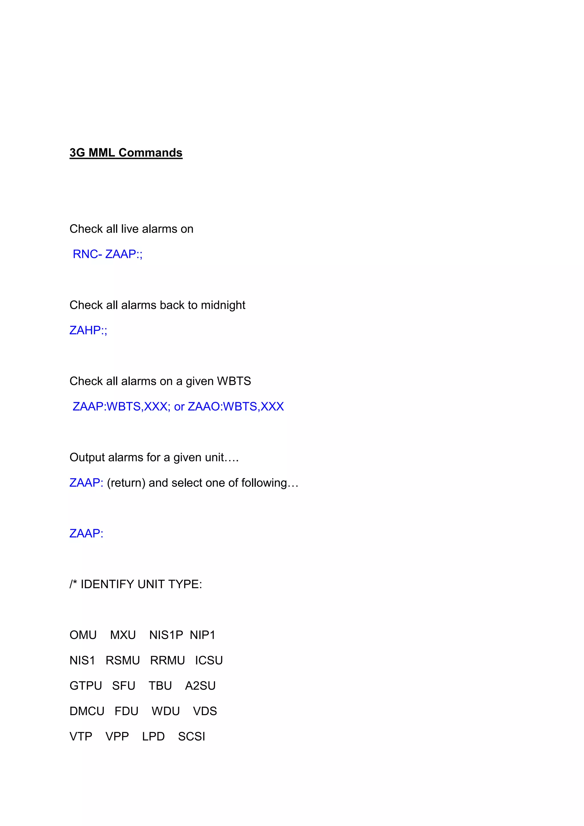 3G MML Commands
Check all live alarms on
RNC- ZAAP:;
Check all alarms back to midnight
ZAHP:;
Check all alarms on a given WBTS
ZAAP:WBTS,XXX; or ZAAO:WBTS,XXX
Output alarms for a given unit….
ZAAP: (return) and select one of following…
ZAAP:
/* IDENTIFY UNIT TYPE:
OMU MXU NIS1P NIP1
NIS1 RSMU RRMU ICSU
GTPU SFU TBU A2SU
DMCU FDU WDU VDS
VTP VPP LPD SCSI
 