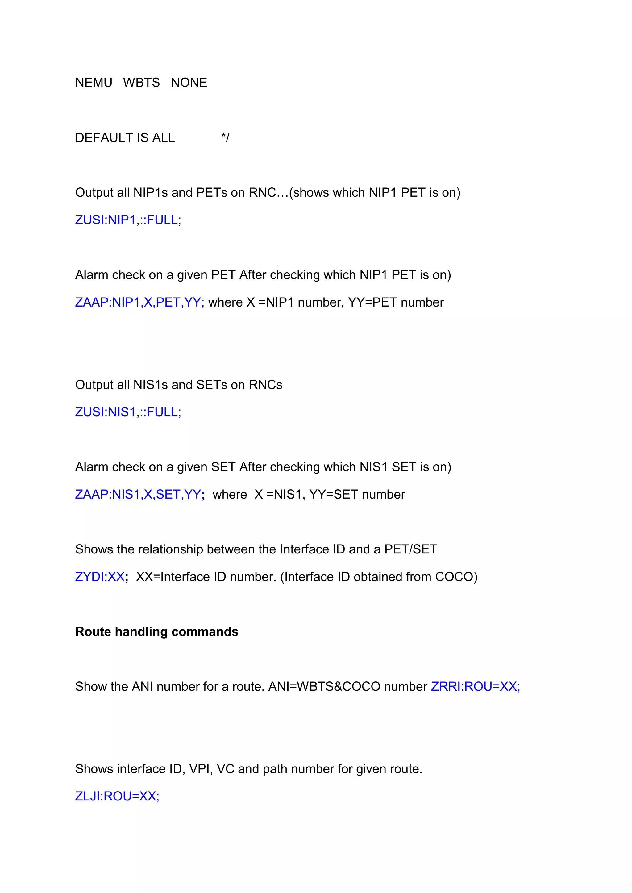 NEMU WBTS NONE
DEFAULT IS ALL */
Output all NIP1s and PETs on RNC…(shows which NIP1 PET is on)
ZUSI:NIP1,::FULL;
Alarm check on a given PET After checking which NIP1 PET is on)
ZAAP:NIP1,X,PET,YY; where X =NIP1 number, YY=PET number
Output all NIS1s and SETs on RNCs
ZUSI:NIS1,::FULL;
Alarm check on a given SET After checking which NIS1 SET is on)
ZAAP:NIS1,X,SET,YY; where X =NIS1, YY=SET number
Shows the relationship between the Interface ID and a PET/SET
ZYDI:XX; XX=Interface ID number. (Interface ID obtained from COCO)
Route handling commands
Show the ANI number for a route. ANI=WBTS&COCO number ZRRI:ROU=XX;
Shows interface ID, VPI, VC and path number for given route.
ZLJI:ROU=XX;
 