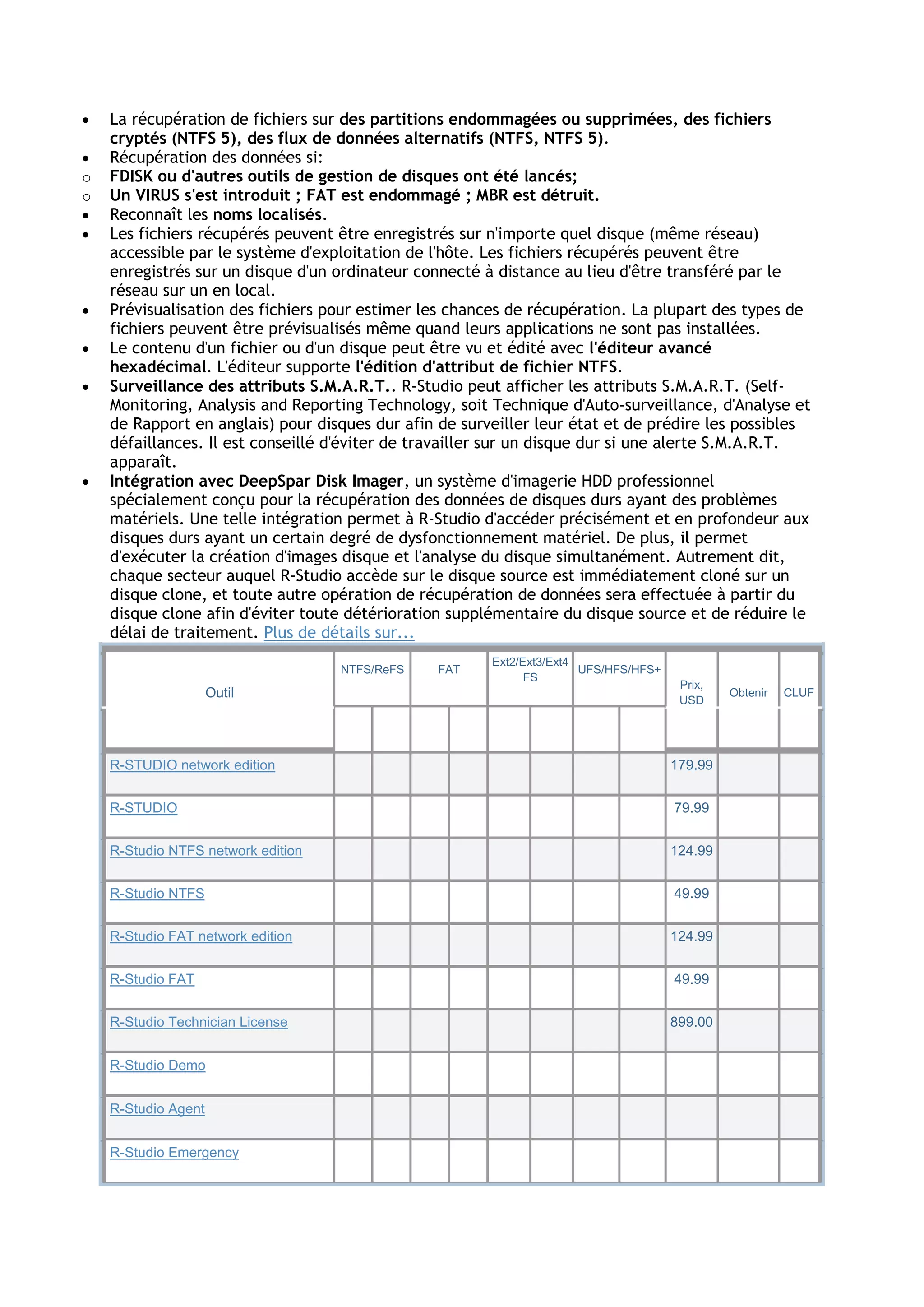  La récupération de fichiers sur des partitions endommagées ou supprimées, des fichiers
cryptés (NTFS 5), des flux de données alternatifs (NTFS, NTFS 5).
 Récupération des données si:
o FDISK ou d'autres outils de gestion de disques ont été lancés;
o Un VIRUS s'est introduit ; FAT est endommagé ; MBR est détruit.
 Reconnaît les noms localisés.
 Les fichiers récupérés peuvent être enregistrés sur n'importe quel disque (même réseau)
accessible par le système d'exploitation de l'hôte. Les fichiers récupérés peuvent être
enregistrés sur un disque d'un ordinateur connecté à distance au lieu d'être transféré par le
réseau sur un en local.
 Prévisualisation des fichiers pour estimer les chances de récupération. La plupart des types de
fichiers peuvent être prévisualisés même quand leurs applications ne sont pas installées.
 Le contenu d'un fichier ou d'un disque peut être vu et édité avec l'éditeur avancé
hexadécimal. L'éditeur supporte l'édition d'attribut de fichier NTFS.
 Surveillance des attributs S.M.A.R.T.. R-Studio peut afficher les attributs S.M.A.R.T. (Self-
Monitoring, Analysis and Reporting Technology, soit Technique d'Auto-surveillance, d'Analyse et
de Rapport en anglais) pour disques dur afin de surveiller leur état et de prédire les possibles
défaillances. Il est conseillé d'éviter de travailler sur un disque dur si une alerte S.M.A.R.T.
apparaît.
 Intégration avec DeepSpar Disk Imager, un système d'imagerie HDD professionnel
spécialement conçu pour la récupération des données de disques durs ayant des problèmes
matériels. Une telle intégration permet à R-Studio d'accéder précisément et en profondeur aux
disques durs ayant un certain degré de dysfonctionnement matériel. De plus, il permet
d'exécuter la création d'images disque et l'analyse du disque simultanément. Autrement dit,
chaque secteur auquel R-Studio accède sur le disque source est immédiatement cloné sur un
disque clone, et toute autre opération de récupération de données sera effectuée à partir du
disque clone afin d'éviter toute détérioration supplémentaire du disque source et de réduire le
délai de traitement. Plus de détails sur...
Outil
NTFS/ReFS FAT
Ext2/Ext3/Ext4
FS
UFS/HFS/HFS+
Prix,
USD
Obtenir CLUF
R-STUDIO network edition 179.99
R-STUDIO 79.99
R-Studio NTFS network edition 124.99
R-Studio NTFS 49.99
R-Studio FAT network edition 124.99
R-Studio FAT 49.99
R-Studio Technician License 899.00
R-Studio Demo
R-Studio Agent
R-Studio Emergency
 