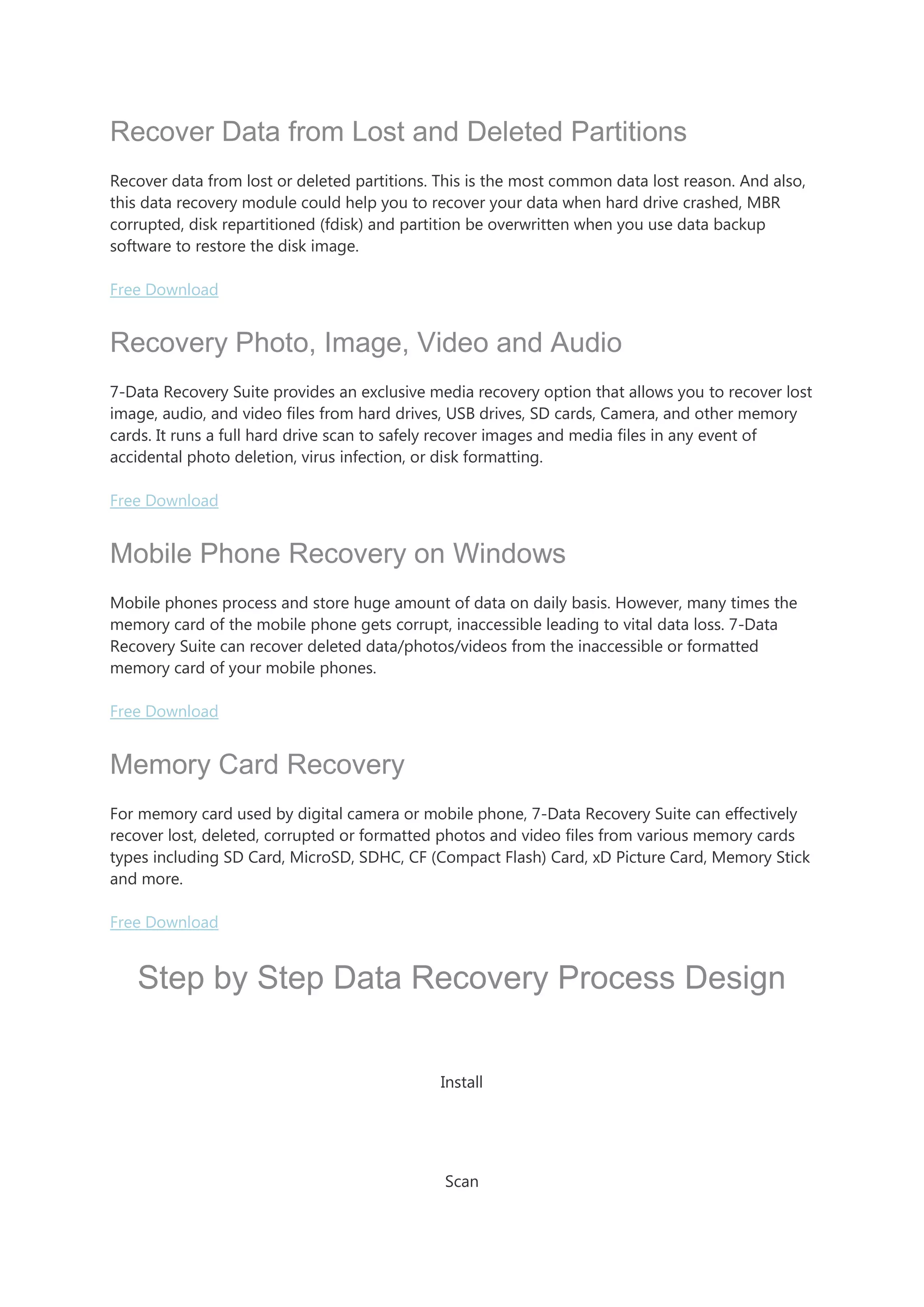 Recover Data from Lost and Deleted Partitions
Recover data from lost or deleted partitions. This is the most common data lost reason. And also,
this data recovery module could help you to recover your data when hard drive crashed, MBR
corrupted, disk repartitioned (fdisk) and partition be overwritten when you use data backup
software to restore the disk image.
Free Download
Recovery Photo, Image, Video and Audio
7-Data Recovery Suite provides an exclusive media recovery option that allows you to recover lost
image, audio, and video files from hard drives, USB drives, SD cards, Camera, and other memory
cards. It runs a full hard drive scan to safely recover images and media files in any event of
accidental photo deletion, virus infection, or disk formatting.
Free Download
Mobile Phone Recovery on Windows
Mobile phones process and store huge amount of data on daily basis. However, many times the
memory card of the mobile phone gets corrupt, inaccessible leading to vital data loss. 7-Data
Recovery Suite can recover deleted data/photos/videos from the inaccessible or formatted
memory card of your mobile phones.
Free Download
Memory Card Recovery
For memory card used by digital camera or mobile phone, 7-Data Recovery Suite can effectively
recover lost, deleted, corrupted or formatted photos and video files from various memory cards
types including SD Card, MicroSD, SDHC, CF (Compact Flash) Card, xD Picture Card, Memory Stick
and more.
Free Download
Step by Step Data Recovery Process Design
Install
Scan
 