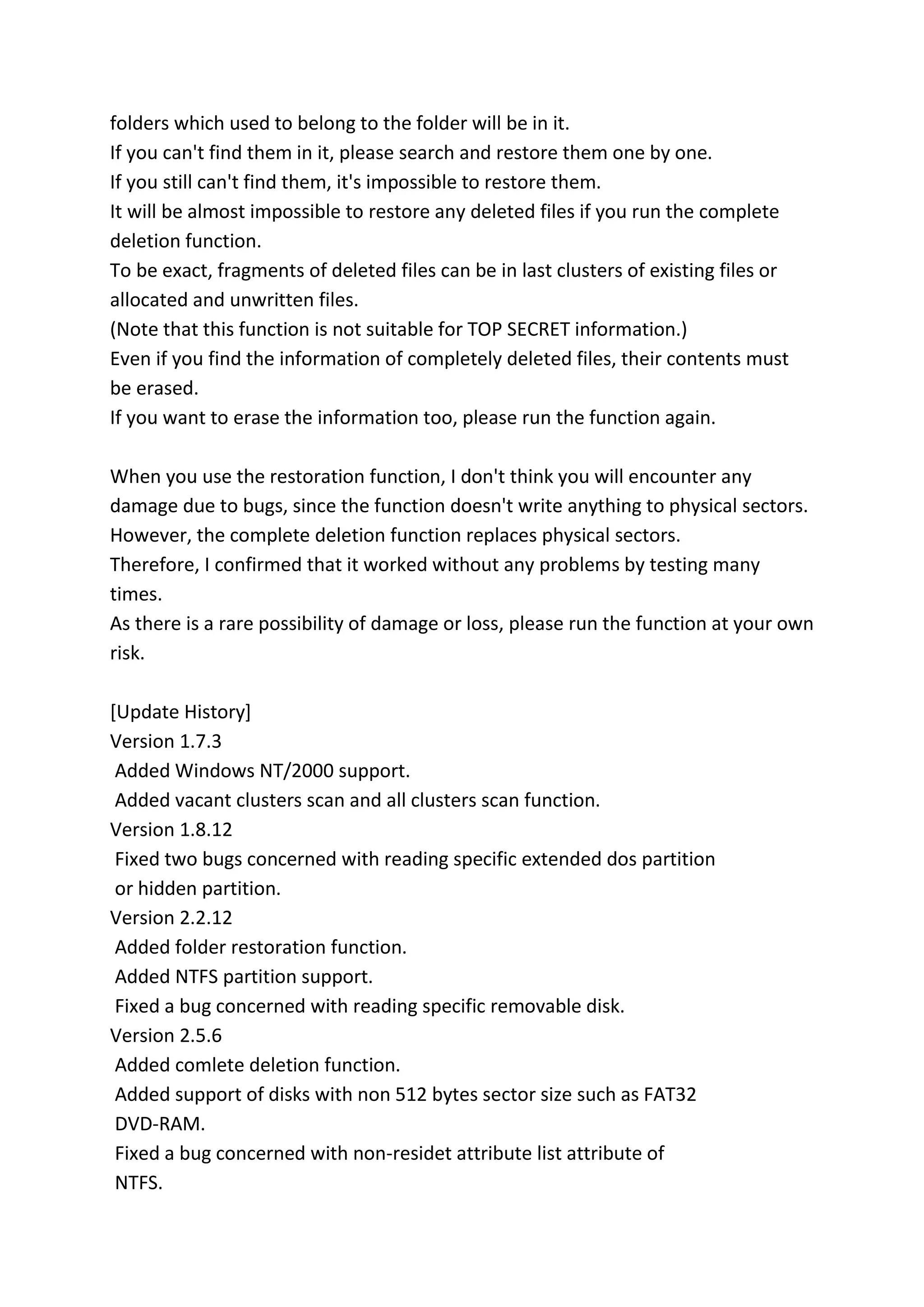 folders which used to belong to the folder will be in it.
If you can't find them in it, please search and restore them one by one.
If you still can't find them, it's impossible to restore them.
It will be almost impossible to restore any deleted files if you run the complete
deletion function.
To be exact, fragments of deleted files can be in last clusters of existing files or
allocated and unwritten files.
(Note that this function is not suitable for TOP SECRET information.)
Even if you find the information of completely deleted files, their contents must
be erased.
If you want to erase the information too, please run the function again.
When you use the restoration function, I don't think you will encounter any
damage due to bugs, since the function doesn't write anything to physical sectors.
However, the complete deletion function replaces physical sectors.
Therefore, I confirmed that it worked without any problems by testing many
times.
As there is a rare possibility of damage or loss, please run the function at your own
risk.
[Update History]
Version 1.7.3
Added Windows NT/2000 support.
Added vacant clusters scan and all clusters scan function.
Version 1.8.12
Fixed two bugs concerned with reading specific extended dos partition
or hidden partition.
Version 2.2.12
Added folder restoration function.
Added NTFS partition support.
Fixed a bug concerned with reading specific removable disk.
Version 2.5.6
Added comlete deletion function.
Added support of disks with non 512 bytes sector size such as FAT32
DVD-RAM.
Fixed a bug concerned with non-residet attribute list attribute of
NTFS.
 