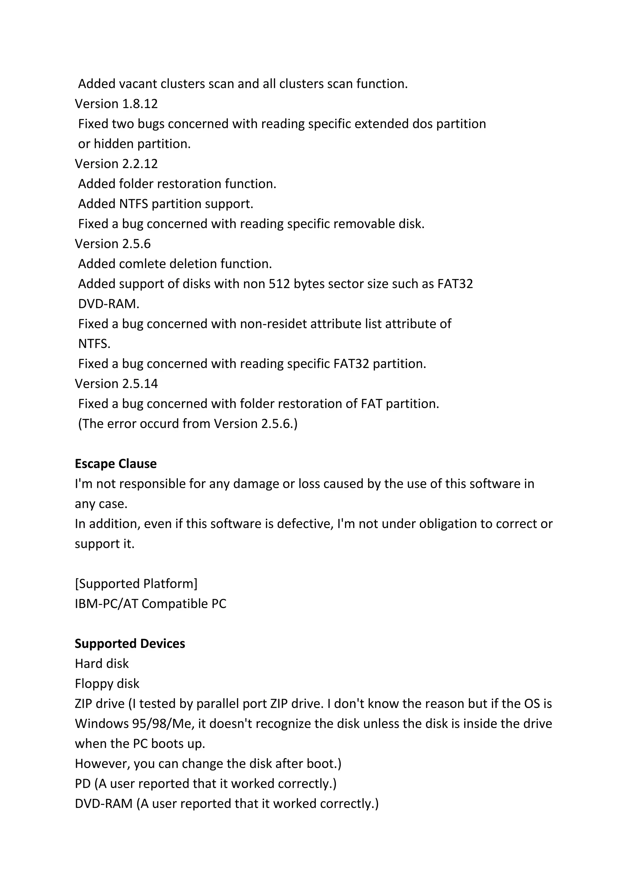 Added vacant clusters scan and all clusters scan function.
Version 1.8.12
Fixed two bugs concerned with reading specific extended dos partition
or hidden partition.
Version 2.2.12
Added folder restoration function.
Added NTFS partition support.
Fixed a bug concerned with reading specific removable disk.
Version 2.5.6
Added comlete deletion function.
Added support of disks with non 512 bytes sector size such as FAT32
DVD-RAM.
Fixed a bug concerned with non-residet attribute list attribute of
NTFS.
Fixed a bug concerned with reading specific FAT32 partition.
Version 2.5.14
Fixed a bug concerned with folder restoration of FAT partition.
(The error occurd from Version 2.5.6.)
Escape Clause
I'm not responsible for any damage or loss caused by the use of this software in
any case.
In addition, even if this software is defective, I'm not under obligation to correct or
support it.
[Supported Platform]
IBM-PC/AT Compatible PC
Supported Devices
Hard disk
Floppy disk
ZIP drive (I tested by parallel port ZIP drive. I don't know the reason but if the OS is
Windows 95/98/Me, it doesn't recognize the disk unless the disk is inside the drive
when the PC boots up.
However, you can change the disk after boot.)
PD (A user reported that it worked correctly.)
DVD-RAM (A user reported that it worked correctly.)
 