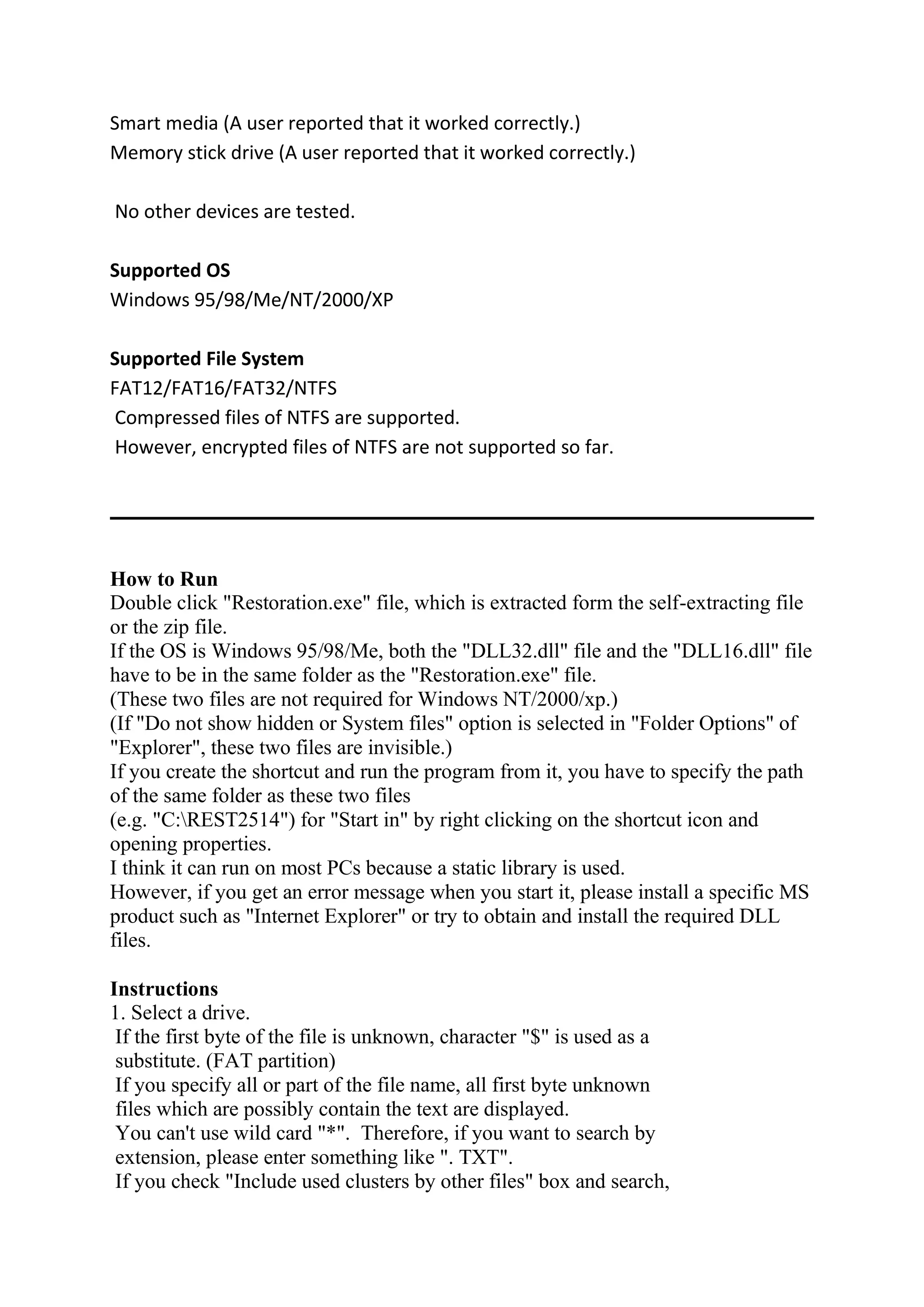 Smart media (A user reported that it worked correctly.)
Memory stick drive (A user reported that it worked correctly.)
No other devices are tested.
Supported OS
Windows 95/98/Me/NT/2000/XP
Supported File System
FAT12/FAT16/FAT32/NTFS
Compressed files of NTFS are supported.
However, encrypted files of NTFS are not supported so far.
How to Run
Double click "Restoration.exe" file, which is extracted form the self-extracting file
or the zip file.
If the OS is Windows 95/98/Me, both the "DLL32.dll" file and the "DLL16.dll" file
have to be in the same folder as the "Restoration.exe" file.
(These two files are not required for Windows NT/2000/xp.)
(If "Do not show hidden or System files" option is selected in "Folder Options" of
"Explorer", these two files are invisible.)
If you create the shortcut and run the program from it, you have to specify the path
of the same folder as these two files
(e.g. "C:REST2514") for "Start in" by right clicking on the shortcut icon and
opening properties.
I think it can run on most PCs because a static library is used.
However, if you get an error message when you start it, please install a specific MS
product such as "Internet Explorer" or try to obtain and install the required DLL
files.
Instructions
1. Select a drive.
If the first byte of the file is unknown, character "$" is used as a
substitute. (FAT partition)
If you specify all or part of the file name, all first byte unknown
files which are possibly contain the text are displayed.
You can't use wild card "*". Therefore, if you want to search by
extension, please enter something like ". TXT".
If you check "Include used clusters by other files" box and search,
 