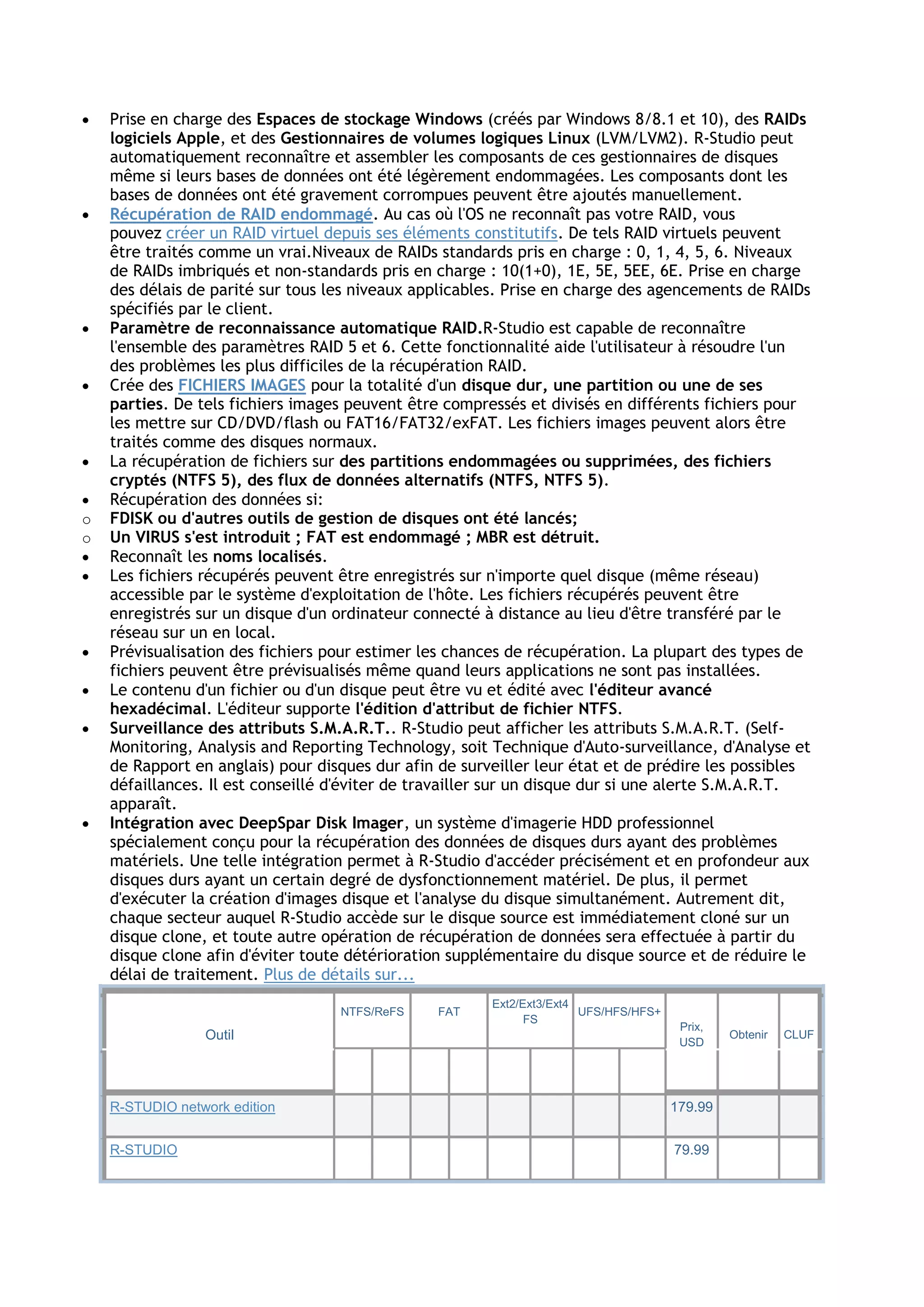  Prise en charge des Espaces de stockage Windows (créés par Windows 8/8.1 et 10), des RAIDs
logiciels Apple, et des Gestionnaires de volumes logiques Linux (LVM/LVM2). R-Studio peut
automatiquement reconnaître et assembler les composants de ces gestionnaires de disques
même si leurs bases de données ont été légèrement endommagées. Les composants dont les
bases de données ont été gravement corrompues peuvent être ajoutés manuellement.
 Récupération de RAID endommagé. Au cas où l'OS ne reconnaît pas votre RAID, vous
pouvez créer un RAID virtuel depuis ses éléments constitutifs. De tels RAID virtuels peuvent
être traités comme un vrai.Niveaux de RAIDs standards pris en charge : 0, 1, 4, 5, 6. Niveaux
de RAIDs imbriqués et non-standards pris en charge : 10(1+0), 1E, 5E, 5EE, 6E. Prise en charge
des délais de parité sur tous les niveaux applicables. Prise en charge des agencements de RAIDs
spécifiés par le client.
 Paramètre de reconnaissance automatique RAID.R-Studio est capable de reconnaître
l'ensemble des paramètres RAID 5 et 6. Cette fonctionnalité aide l'utilisateur à résoudre l'un
des problèmes les plus difficiles de la récupération RAID.
 Crée des FICHIERS IMAGES pour la totalité d'un disque dur, une partition ou une de ses
parties. De tels fichiers images peuvent être compressés et divisés en différents fichiers pour
les mettre sur CD/DVD/flash ou FAT16/FAT32/exFAT. Les fichiers images peuvent alors être
traités comme des disques normaux.
 La récupération de fichiers sur des partitions endommagées ou supprimées, des fichiers
cryptés (NTFS 5), des flux de données alternatifs (NTFS, NTFS 5).
 Récupération des données si:
o FDISK ou d'autres outils de gestion de disques ont été lancés;
o Un VIRUS s'est introduit ; FAT est endommagé ; MBR est détruit.
 Reconnaît les noms localisés.
 Les fichiers récupérés peuvent être enregistrés sur n'importe quel disque (même réseau)
accessible par le système d'exploitation de l'hôte. Les fichiers récupérés peuvent être
enregistrés sur un disque d'un ordinateur connecté à distance au lieu d'être transféré par le
réseau sur un en local.
 Prévisualisation des fichiers pour estimer les chances de récupération. La plupart des types de
fichiers peuvent être prévisualisés même quand leurs applications ne sont pas installées.
 Le contenu d'un fichier ou d'un disque peut être vu et édité avec l'éditeur avancé
hexadécimal. L'éditeur supporte l'édition d'attribut de fichier NTFS.
 Surveillance des attributs S.M.A.R.T.. R-Studio peut afficher les attributs S.M.A.R.T. (Self-
Monitoring, Analysis and Reporting Technology, soit Technique d'Auto-surveillance, d'Analyse et
de Rapport en anglais) pour disques dur afin de surveiller leur état et de prédire les possibles
défaillances. Il est conseillé d'éviter de travailler sur un disque dur si une alerte S.M.A.R.T.
apparaît.
 Intégration avec DeepSpar Disk Imager, un système d'imagerie HDD professionnel
spécialement conçu pour la récupération des données de disques durs ayant des problèmes
matériels. Une telle intégration permet à R-Studio d'accéder précisément et en profondeur aux
disques durs ayant un certain degré de dysfonctionnement matériel. De plus, il permet
d'exécuter la création d'images disque et l'analyse du disque simultanément. Autrement dit,
chaque secteur auquel R-Studio accède sur le disque source est immédiatement cloné sur un
disque clone, et toute autre opération de récupération de données sera effectuée à partir du
disque clone afin d'éviter toute détérioration supplémentaire du disque source et de réduire le
délai de traitement. Plus de détails sur...
Outil
NTFS/ReFS FAT
Ext2/Ext3/Ext4
FS
UFS/HFS/HFS+
Prix,
USD
Obtenir CLUF
R-STUDIO network edition 179.99
R-STUDIO 79.99
 