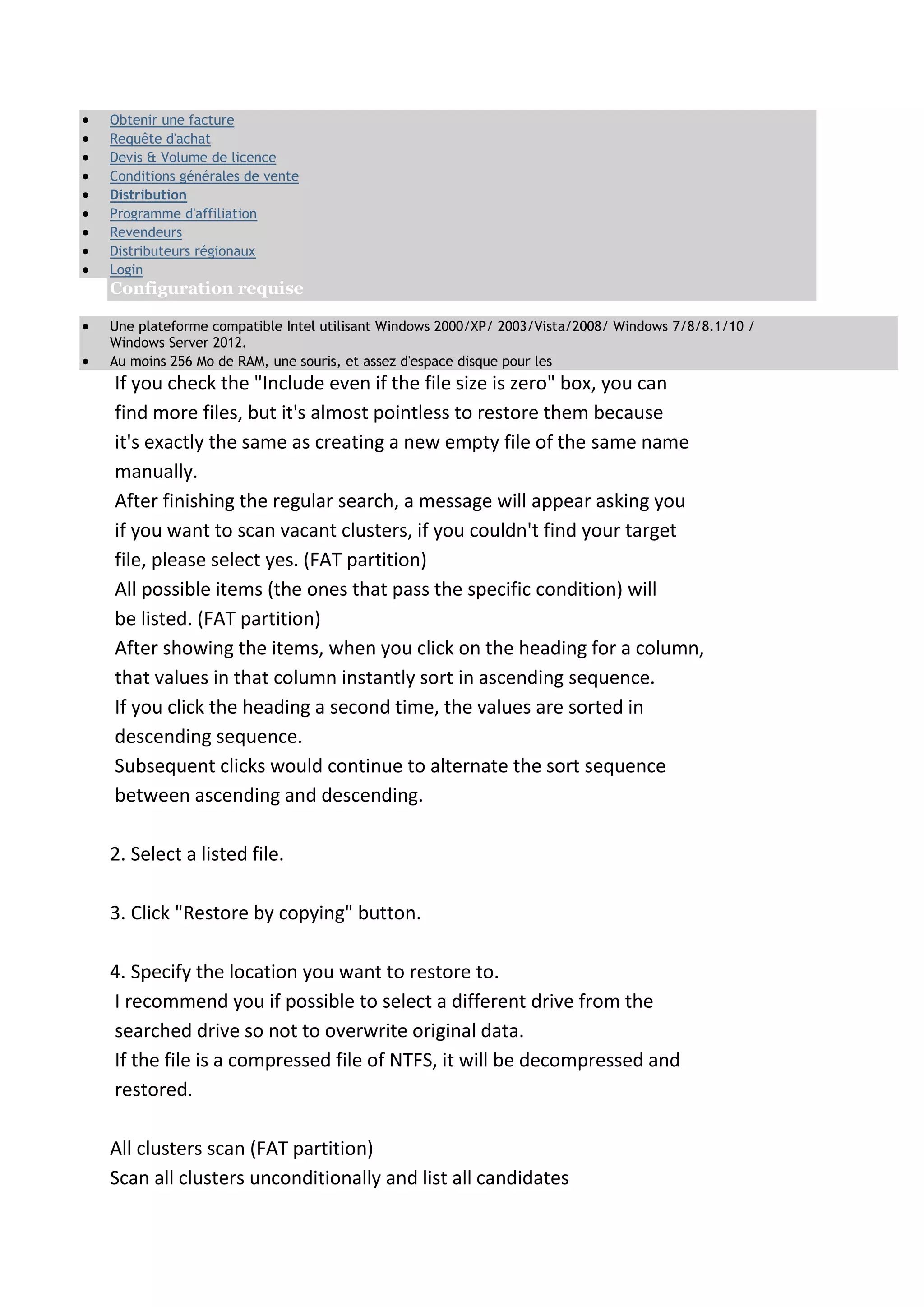 Obtenir une facture
 Requête d'achat
 Devis & Volume de licence
 Conditions générales de vente
 Distribution
 Programme d'affiliation
 Revendeurs
 Distributeurs régionaux
 Login
Configuration requise
 Une plateforme compatible Intel utilisant Windows 2000/XP/ 2003/Vista/2008/ Windows 7/8/8.1/10 /
Windows Server 2012.
 Au moins 256 Mo de RAM, une souris, et assez d'espace disque pour les
If you check the "Include even if the file size is zero" box, you can
find more files, but it's almost pointless to restore them because
it's exactly the same as creating a new empty file of the same name
manually.
After finishing the regular search, a message will appear asking you
if you want to scan vacant clusters, if you couldn't find your target
file, please select yes. (FAT partition)
All possible items (the ones that pass the specific condition) will
be listed. (FAT partition)
After showing the items, when you click on the heading for a column,
that values in that column instantly sort in ascending sequence.
If you click the heading a second time, the values are sorted in
descending sequence.
Subsequent clicks would continue to alternate the sort sequence
between ascending and descending.
2. Select a listed file.
3. Click "Restore by copying" button.
4. Specify the location you want to restore to.
I recommend you if possible to select a different drive from the
searched drive so not to overwrite original data.
If the file is a compressed file of NTFS, it will be decompressed and
restored.
All clusters scan (FAT partition)
Scan all clusters unconditionally and list all candidates
 