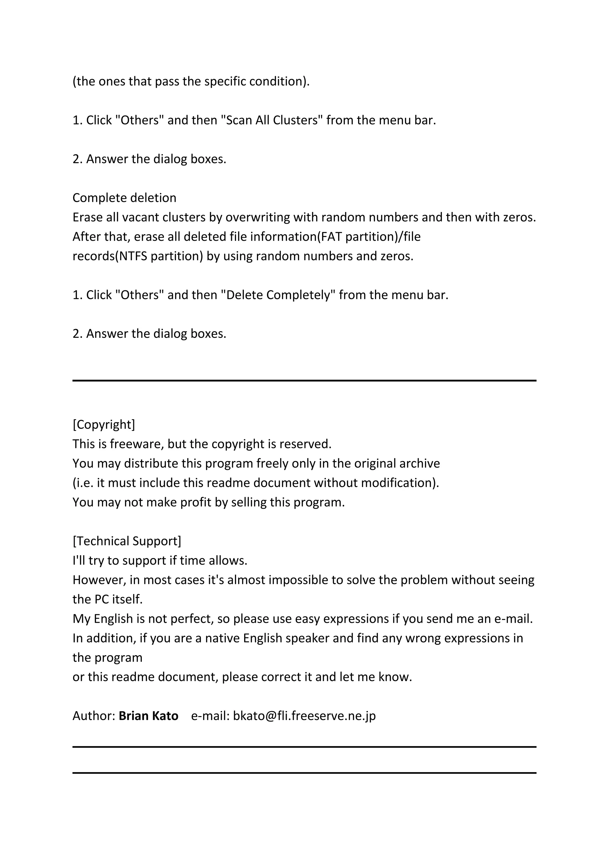 (the ones that pass the specific condition).
1. Click "Others" and then "Scan All Clusters" from the menu bar.
2. Answer the dialog boxes.
Complete deletion
Erase all vacant clusters by overwriting with random numbers and then with zeros.
After that, erase all deleted file information(FAT partition)/file
records(NTFS partition) by using random numbers and zeros.
1. Click "Others" and then "Delete Completely" from the menu bar.
2. Answer the dialog boxes.
[Copyright]
This is freeware, but the copyright is reserved.
You may distribute this program freely only in the original archive
(i.e. it must include this readme document without modification).
You may not make profit by selling this program.
[Technical Support]
I'll try to support if time allows.
However, in most cases it's almost impossible to solve the problem without seeing
the PC itself.
My English is not perfect, so please use easy expressions if you send me an e-mail.
In addition, if you are a native English speaker and find any wrong expressions in
the program
or this readme document, please correct it and let me know.
Author: Brian Kato e-mail: bkato@fli.freeserve.ne.jp
 