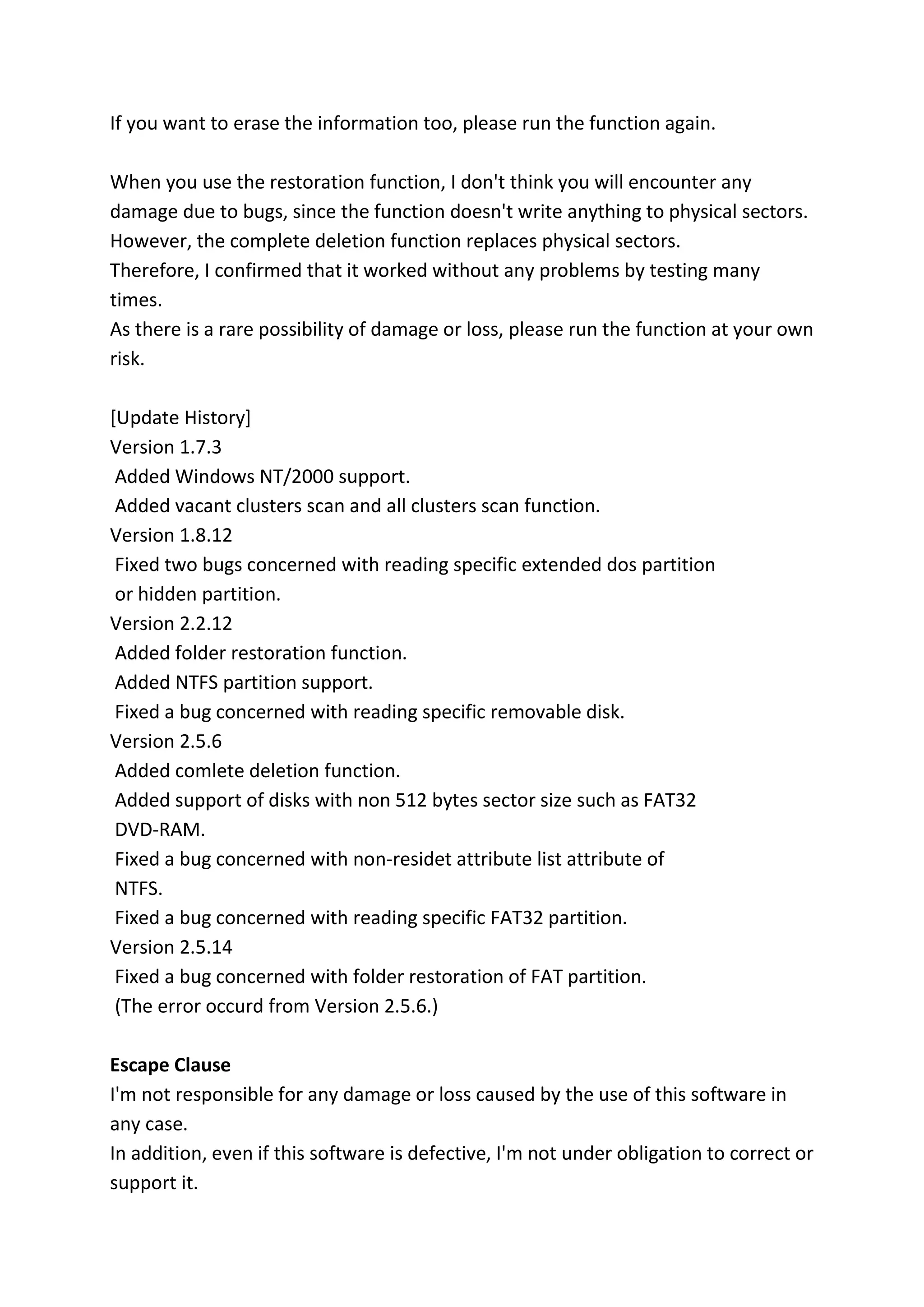 If you want to erase the information too, please run the function again.
When you use the restoration function, I don't think you will encounter any
damage due to bugs, since the function doesn't write anything to physical sectors.
However, the complete deletion function replaces physical sectors.
Therefore, I confirmed that it worked without any problems by testing many
times.
As there is a rare possibility of damage or loss, please run the function at your own
risk.
[Update History]
Version 1.7.3
Added Windows NT/2000 support.
Added vacant clusters scan and all clusters scan function.
Version 1.8.12
Fixed two bugs concerned with reading specific extended dos partition
or hidden partition.
Version 2.2.12
Added folder restoration function.
Added NTFS partition support.
Fixed a bug concerned with reading specific removable disk.
Version 2.5.6
Added comlete deletion function.
Added support of disks with non 512 bytes sector size such as FAT32
DVD-RAM.
Fixed a bug concerned with non-residet attribute list attribute of
NTFS.
Fixed a bug concerned with reading specific FAT32 partition.
Version 2.5.14
Fixed a bug concerned with folder restoration of FAT partition.
(The error occurd from Version 2.5.6.)
Escape Clause
I'm not responsible for any damage or loss caused by the use of this software in
any case.
In addition, even if this software is defective, I'm not under obligation to correct or
support it.
 